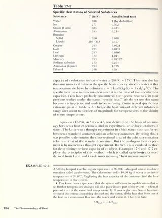 Table 17-3
Specific Heat Ratios of Selected Substances
Substance T (in K) Specific heat ratio
Water 288 1 (by definition)
Ice 271 0.502
Steam (1 atm) 383 0.481
Aluminum 293 0.214
Bromine
Solid 260 0.088
Liquid 286-318 0.107
Copper 293 0.0921
Gold 291 0.0312
Lead 293 0.0306
Lithium 373 1.041
Mercury 293 0.03325
Sodium chloride 273 0.204
Ammonia (liquid) 293 1.125
Ethanol 298 0.581
capacity of a substance to that of water at 288 K = 15°C. This ratio also has
the same numerical value as the specific heat capacity, since for water at that
temperature we have by definition c — 1 kcal/(kg-K) = 1 cal/(g-°C). The
specific heat ratio is dimensionless since it is the ratio of two specific heat
capacities. (You have probably encountered the specific heat ratio in your
previous studies under the name “specific heat." We do not use this name
because it is imprecise and tends to be confusing.) Some typical specific heat
ratios are given in Table 1 7-3. The specific heat ratios of different substances
range over about two orders of magnitude for temperatures in the vicinity
of room temperature.
Equation (17-23), H = cm AT, was derived on the basis of an anal-
ogy between a heat experiment and an experiment involving containers of
water. The latter was a thought experiment in which water was transferred
between a standard container and an arbitrary container. By doing this, it
was possible to determine the cross-sectional area of the arbitrary container
relative to that of the standard container. But the analogous heat experi-
ment is by no means a thought experiment. Rather, it is a standard method
for determining the heat capacity of an object. Examples 17-6 and 17-7 ex-
plore the principles of this method, which is called calorimetry (a word
derived from Latin and Greek roots meaning "heat measurement”).
EXAMPLE 17-6 «^''**°*~***'***'"*i**>**-' •> '
—
A 5.00-kg lump of lead having a temperature of 90.0°C is dropped into an insulated
container called a calorimeter. The calorimeter holds 10.00 kg of water at an initial
temperature of 20.0°C. Neglecting the heat capacity of the container, find the final
temperature of the system.
You know from experience that the system will come to equilibrium —that is,
no further temperature changes will take place in any part of the system —when all
parts of it are at the same final temperature Tf. If you neglect any flow of heat into
or out of the system comprising the lead and the water, all the heat that flows out of
the lead as it cools must how into the water and warm it. Thus you have
Ah/iead A//wat er
764 The Phenomenology of Heat
 