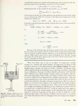 Assuming the specific heat capacities of lead and water to be constant over the tem-
perature range of the experiment, you use Ecj. (17-23) to obtain
deadhead ATjead ^water^hvater A7 wat er
Dividing both sides of this equation by the quantity rwater , you obtain
Oead
AT = _ AT
wiead ^ ‘
lead ^water * water
Water
The fraction on the left side of this equation is the specific heat ratio of lead, which
you can obtain from Table 17-3. In terms of the final system temperature Tf,
the
temperature changes are
ATlead = 7> - 90.0°C and A
T
water = Tf - 20.0°C
Using these numerical quantities together with the given masses of the lead and the
water, you have
0.0306 x 5.00 kg x (Tf - 90.0°C) = -10.00 kg x (Tf - 20.0°C)
or
Tf - 90°C -10.00 kg
Tf - 20°C
“
0.0306 x 5.00 kg
"
or
T, - 90°C = -65.4 Tf + 1 3 10°C
or
64.4 Tf = 1 400°C
Thus
Tr =
1400OC
= 21.7°C
Because of the relatively large specific heat capacity ot the water, and because
the mass of the water is greater than that of the lead, the temperature change of the
water is relatively small. Of common substances, water has the largest specific heat
capacity, while metals in general have rather small specific heat capacities. Among
the metals, the specific heat capacity tends to decrease with increasing density. We
return to this point in Chap. 18.
Fig. 17-7 Melting a block of ice. It is
evident from the way the system is set
up that there is a steady flow of heat into
the ice.
When heat flows into or out of an object, its temperature usually
changes in a smooth and steady fashion. An important exception to this
statement, however, is the phenomenon called change of phase. The most
familiar phase changes are those in which a substance transforms from
solid to liquid {melting), from liquid to gas (evaporation or boiling), from solid
to gas (sublimation), from gas to solid or liquid (condensation), and from liq-
uid to solid (freezing). Such changes of phase violate our primitive observa-
tion at the beginning of this section, according to which a flow of heat into
or out of a substance is accompanied by a change in temperature. This may
seem paradoxical, in view of our assertion that a flow of heat can be de-
tected only indirectly, through a change in temperature. However, the ad-
dition or extraction of heat appears to be required for the change of phase
itself, when it occurs at constant pressure. This can be seen by observing,
for example, the melting of a block of ice into which heat is made to flow at
a constant rate, as shown in Fig. 17-7. As the ice melts and water appears,
the temperature of the system remains at 0°C (provided the system is well
stirred to avoid the formation of hot spots, so that it really has a well-
defined temperature). The amount of liquid water increases at a constant
rate. Only when the last bit of ice disappears does the temperature begin to
rise.
17-6 Heat 765
 