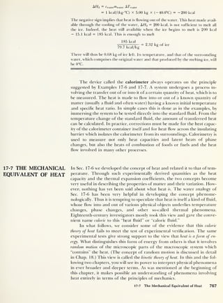 17-7 THE MECHANICAL
EQUIVALENT OF HEAT
A//3 Cwater^bvater AYva t er
= 1 kcal/(kg-°C) x 5.00 kg x (-40.0°C) = -200 kcal
The negative sign implies that heat is flowing out of the water. This heat made avail-
able through the cooling of the water, AHz = 200 kcal, is not sufficient to melt all
the ice. Indeed, the heat still available when the ice begins to melt is 200 kcal
- 15.1 kcal = 185 kcal. This is enough to melt
185 kcal
,
—rj.
— = 2.32 kg of ice
79.7 kcal/kg 8
There w ill thus be 0.68 kg of ice left. Its temperature, and that of the surrounding
water, which comprises the original water and that produced by the melting ice, will
be 0°C.
The device called the calorimeter always operates on the principle
suggested by Examples 17-6 and 17-7. A system undergoes a process in-
volving the transfer out of or into it of a certain quantity of heat, which is to
be measured. The heat is made to flow into or out of a known quantity of
matter (usually a fluid and often water) having a known initial temperature
and specific heat ratio. In simple cases this is done as in the examples, by
immersing the system to be tested directly into the standard fluid. From the
temperature change of the standard fluid, the amount of transferred heat
can be calculated. In practice, corrections must be made for the heat capac-
ity of the calorimeter container itself and for heat flow across the insulating
barrier which isolates the calorimeter from its surroundings. Calorimetry is
used to measure not only heat capacities and latent heats of phase
changes, but also the heats of combustion of foods or fuels and the heat
flow involved in many other processes.
In Sec. 17-6 we developed the concept of heat and related it to that of tem-
perature. Through such experimentally derived quantities as the heat
capacity and the thermal expansion coefficients, the two concepts become
very useful in describing the properties of matter and their variation. How-
ever, nothing has yet been said about what heat is. The water analogy of
Sec. 17-6 has been very helpful in developing the concept phenome-
nologically. Thus it is tempting to speculate that heat is itself a kind of fluid,
whose flow into and out of various physical objects underlies temperature
changes, phase changes, and other so-called thermal phenomena.
Eighteenth-century investigators mostly took this view and gave the conve-
nient name caloric to this “heat fluid” or “caloric fluid.”
In what follows, we consider some of the evidence that this caloric
theory of heat fails to meet the test of experimental verification. The same
experimental tests give strong support to the view that heat is a form of en-
ergy. What distinguishes this form of energy from others is that it involves
random motion of the microscopic parts of the macroscopic system which
“contains” the heat. (The concept of random motion is discussed in detail
in Chap. 18.) This view is called the kinetic theory of heat. In this and the fol-
lowing two chapters, you will see its power to interpret physical phenomena
in ever broader and deeper terms. As was mentioned at the beginning of
this chapter, it makes possible an understanding of phenomena involving
heat entirely in terms of the principles of mechanics.
17-7 The Mechanical Equivalent of Heat 767
 