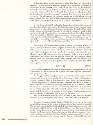 It has been known since prehistoric times that there is a connection
between friction and heat. Primitive people have made fire by frictional
means for at least 600,000 years. Nails driven into wood are heated sub-
stantially; hammering or drilling on metal can produce enough heat to
make the metal red-hot. And milkmaids have known for a long time that
freshly churned butter is considerably warmer than the cream from which
it is made. (We will soon see the elegant scientific use to which Joule put this
observation.) The idea which these observations suggest —that heat is a
form of motion —dates at least as far as classical Greek times.
In 1620, the great English philosopher Francis Bacon (1561-1626) inquired
into the nature of heat on the basis of the above observations, taken together with a
large number of others. His explicit purpose was to make the study of heat into a
model science, conforming to the rules of scientific investigation which he had
devised. Although his method was open to question from the modern point of
view, he concluded: “Heat is a motion, expansive, restrained, and acting in its
strife upon the smaller particles of bodies. ... If in any natural body you can ex-
cite a[n] . . . expanding motion, and can so repress this motion and turn it back
upon itself, . . . you will undoubtedly generate heat.”
One way of elaborating Bacon’s point of view is to postulate that an in-
crease of temperature of a body implies its molecules are moving faster.
(This motion is random from molecule to molecule, so that the center of
mass of the body does not move at all.) It is possible to measure the me-
chanical energy AE put into a system by friction. If the system is inside a
calorimeter, we can also find the increase A// in the “heat content” of the
system from the measured temperature increase and the known heat
capacity of the system. For that particular experiment, we can then write
the empirical relation
A// = J AT (17-26)
where J is the proportionality constant determined by the experiment. If A//
is measured in kilocalories and AT in joules, the units ofJ must be kilocalo-
ries per joule (kcal/J).
Now suppose that the experiment is carried out with different systems
and with different friction mechanisms. And suppose that (within experi-
mental error) the value of J is always the same. Such a result constitutes
a strong experimental (though indirect) evidence that heat is indeed a
microscopic form of mechanical energy. Moreover, Eq. (17-26) takes on the
character of a universal relation. The quantity J becomes the conversion
factor which relates the arbitrarily defined unit of “heat” —which is now
better called heat energy, or energy in the form of random microscopic
motion —to the fundamental unit of energy, the joule.
I he earliest semiquantitative effort of note in this direction was the
series of experiments performed in the 1780s and 1790s by Rumford.
Benjamin Thompson, Count Rumford (1753-1814), is one of the most
remarkable personages in the history of science. Born of poor parents in colonial
Massachusetts, he died a Count of the Holy Roman Empire. His second wife —he
had abandoned his first when he left the United States —was the widow of the im-
mortal chemist Lavoisier and was herself an accomplished chemist and leader of
Parisian intellectual society. Besides being a physicist, chemist, engineer, nutri-
tionist, and agronomist of the first rank, Rumford was an immensely versatile in-
ventor, a social engineer and reformer, a master Tory spy and a double agent, an
768 The Phenomenology of Heat
 