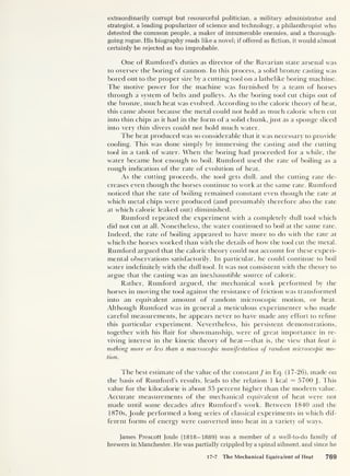 extraordinarily corrupt but resourceful politician, a military administrator and
strategist, a leading popularizer of science and technology, a philanthropist who
detested the common people, a maker of innumerable enemies, and a thorough-
going rogue. His biography reads like a novel; if offered as fiction, it would almost
certainly be rejected as too improbable.
One of Rumford’s duties as director of the Bavarian state arsenal was
to oversee the boring of cannon. In this process, a solid bronze casting was
bored out to the proper size by a cutting tool on a lathelike boring machine.
The motive power for the machine was furnished by a team of horses
through a system of belts and pulleys. As the boring tool cut chips out of
the bronze, much heat was evolved. According to the caloric theory of heat,
this came about because the metal could not hold as much caloric when cut
into thin chips as it had in the form of a solid chunk, just as a sponge sliced
into very thin slivers could not hold much water.
The heat produced was so considerable that it was necessary to provide
cooling. This was done simply by immersing the casting and the cutting
tool in a tank of water. When the boring had proceeded for a while, the
water became hot enough to boil. Rumford used the rate of boiling as a
rough indication of the rate of evolution of heat.
As the cutting proceeds, the tool gets dull, and the cutting rate de-
creases even though the horses continue to work at the same rate. Rumford
noticed that the rate of boiling remained constant even though the rate at
which metal chips were produced (and presumably therefore also the rate
at which caloric leaked out) diminished.
Rumford repeated the experiment with a completely dull tool which
did not cut at all. Nonetheless, the water continued to boil at the same rate.
Indeed, the rate of boiling appeared to have more to do with the rate at
which the horses worked than with the details of how the tool cut the metal.
Rumford argued that the caloric theory could not account for these experi-
mental observations satisfactorily. In particular, he could continue to boil
water indefinitely with the dull tool. It was not consistent with the theory to
argue that the casting was an inexhaustible source of caloric.
Rather, Rumford argued, the mechanical work performed by the
horses in moving the tool against the resistance of friction was transformed
into an equivalent amount of random microscopic motion, or heat.
Although Rumford was in general a meticulous experimenter who made
careful measurements, he appears never to have made any effort to refine
this particular experiment. Nevertheless, his persistent demonstrations,
together with his flair for showmanship, were of great importance in re-
viving interest in the kinetic theory of heat —that is, the view that heat is
nothing more or less than a macroscopic manifestation of random microscopic mo-
tion.
The best estimate of the value of the constant J in Eq. (17-26), made on
the basis of Rumford’s results, leads to the relation 1 kcal — 5700 }. This
value for the kilocalorie is about 35 percent higher than the modern value.
Accurate measurements of the mechanical equivalent of heat were not
made until some decades after Rumford’s work. Between 1840 and the
1870s, Joule performed a long series of classical experiments in which dif-
ferent forms of energy were converted into heat in a variety of ways.
James Prescott Joule (1818-1889) was a member of a well-to-do family of
brewers in Manchester. He was partially crippled by a spinal ailment, and since he
17-7 The Mechanical Equivalent of Heat 769
 