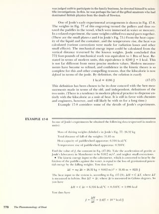 was judged unfit to participate in the family business, he devoted himself to scien-
tific investigations. In this, he was perhaps the last of the gifted amateurs who had
dominated British physics from the death of Newton.
One of Joule’s early experimental arrangements is shown in Fig. 17-8.
The weights in Fig. 77 of this engraving turned the pulleys and thus ro-
tated the paddles in the vessel, which were immersed in water or mercury.
In a related experiment, the same weights rubbed two metal parts together.
(These are the small plates e and b in Joule’s Fig. 75.) From the heat capac-
ity of the liquid and the container, and the temperature rise, the heat was
calculated (various corrections were made for radiation losses and other
small effects). The mechanical energy input could be calculated from the
vertical distance traversed by the known weights. Joule concluded that
772 foot-pounds of mechanical work was equivalent to 1 Btu of heat. Re-
stated in terms of modern units, this equivalence is 4240 J = 1 kcal. This
is not far different from more precise modern values. Modern measure-
ments have become so refined, and confidence in the kinetic theory is so
complete for this and other compelling reasons, that the kilocalorie is now
defined in terms of the joule. By definition, the relation is exactly
1 kcal s 4186 J (17-27)
This definition has been chosen to be in close concord with the best mea-
surements made in terms of the old, and independent, definitions of the
two units. (There is a tendency in modern physical practice to dispense en-
tirely with the kilocalorie as a unit of heat. It is still in favor with chemists
and engineers, however, and will likely be with us for a long time.)
Example 17-8 considers some of the details of Joule’s experiments.
In one of Joule’s experiments he obtained the following data (expressed in modern
units):
Mass of driving weights (labeled e in Joule's Fig. 77: 26.32 kg
Total distance of fall of the weights: 31.85 m
Fleat capacity of paddlewheel apparatus: 6.316 kcal/°C
Temperature rise of paddlewheel apparatus: 0.316°C
Find the value of J, the constant in Eq. (17-26). Take the acceleration of gravity at
Joule’s laboratory in Manchester to be 9.812 m/s2
,
and neglect small corrections.
The kinetic energy input to the calorimeter, which is converted to heat by the
friction of the paddles against the water, is equal to the loss of gravitational poten-
tial energy by the falling weights. You thus have
AE = mg Ah = 26.32 kg X 9.812 m/s2
x 31.85 m = 8225 J
The heat input to the system is, according to Eq. (17-21), A H = C AT, where AT
is measured in kelvins. But AT = At, where At is measured in Celsius degrees. So
you have
AH = C At = 6.316 kcal/°C x 0.316°C = 1.996 kcal
You thus have
J
AH
~AE
= 2.427 x 1(T4
kcal/J
770 The Phenomenology of Heat
 