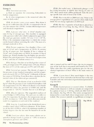 EXERCISES
Group A
17-1. Convenient conversion.
a. Find an equation for converting Fahrenheit to
Celsius temperature.
b. At what temperature is the numerical value the
same on both scales?
17-2. Air densities: winter versus summer. How dense is
the air on a cold winter day (255 K), as compared to the air
on a hot summer day (310 K)? Assume identical pressures
and chemical compositions.
17-3. A pressure relief valve. A 3.0-m3
chamber con-
tains 8.4 kg of nitrogen gas. The chamber is equipped
with a pressure relief valve which is adjusted to open when
the total gas pressure reaches 5.0 atm = 5.1 X 105
Pa.
What is the maximum temperature to which this system
can be heated without activating the valve? The mass of a
nitrogen molecule is 28 u.
O
17-4. Pressure comparison. Gas chamber A has a vol-
ume of 1.0 m3
and a temperature of 350 K. It contains
2.0 kg of argon gas. Gas chamber B has a volume of
3.0 m3
, and a temperature of 300 K. It contains 1.0 kg of
helium gas. Which chamber has the higher gas pressure?
What is the ratio of pressures? The mass of an argon atom
is 40 u, and that of a helium atom is 4 u.
17-5. Ideal gas. One liter of an ideal gas has a mass of
1.98 g at temperature 0°C and pressure 1.00 atm. What is
the mass of 1 L of the same gas at 27°C and 1.05 atm?
17-6. Universal gas constant. The density of argon at
the pressure of one standard atmosphere and the temper-
ature of exactly 0°C is 1.7837 kg/m3
. A kilomole of the gas
has a mass of 39.948 kg. From these data, calculate the nu-
merical value of the universal gas constant R
.
17-7. Thin air. The density of air at sea level is 1.223
kg/m3
when the pressure is one standard atmosphere and
the temperature is 15.7°C. What is its density at an altitude
of 8.000 km where the pressure is 0.3609 atm and the
temperature is — 29.7°C? Assume that air is an ideal gas.
17-8. Allow for expansion. The suspended roadway of
a steel bridge is 1500 m long. The ends rest on rollers to
allow for expansion. In summer, the temperature may go
to 40°C, in winter to — 20°C. How much allowance must be
made for expansion at each end of the roadway?
17-9. Snug rim. A steel rim is to be shrink fitted onto a
wooden wagon wheel 1.000 m in diameter. If the diame-
ter of the rim is 0.998 m, what is the minimum number of
Celsius degrees that the rim must be heated to ht on the
wheel?
17-10. Count your calories. How many calories are re-
quired to change exactly 1 g of ice at — 10°C to steam at
atmospheric pressure and 120°C?
17-11. Hot mulled water. A blacksmith plunges a red
hot 2.0-kg horseshoe at 1200°C into 8.0 kg of water at
50°C. How much steam will be produced? Take the aver-
age specific heat ratio of iron to be 0.108.
17-12. How to stay thin on 2000 kcal a day. What is the
average power expenditure of a person whose dailv food
intake has an energy equivalent of 2000 kcal?
17-13. Hot shot. A quantity of lead shot is placed in a
cardboard tube 1.0 m long. See Fig. 17E-13. When the
Fig. 17E-13
tube is turned end for end 15 times, the rise in tempera-
ture of the lead shot is measured and found to be 1.0°C.
What value does this crude experiment give for the me-
chanical equivalent of heat? What is the main source of
error?
17-14. A warm shower
?
How much higher is the tem-
perature of a 50-nt waterfall at the bottom than at the top?
Consider only the conversion of gravitational potential en-
ergy into heat.
Group B
17-15. Constant pressure or constant volume. A cylinder
whose inside diameter is 4.00 cm contains air compressed
by a piston of mass m = 13.0 kg, which can slide freely in
the cylinder. See Fig. 17E-15. The entire arrangement is
immersed in a water bath whose temperature can be con-
trolled. The system is initially in equilibrium at tempera-
Fig. 17E-15
772 The Phenomenology of Heat
 