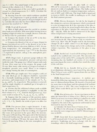 ture Ti = 20°C. The initial height of the piston above the
bottom of the cylinder is ht
= 4.00 cm.
a. The temperature of the water bath is gradually in-
creased to a final temperature Tf
= 100°C. Calculate the
height hf of the piston.
b. Starting from the same initial conditions specified
in part a, the temperature is again gradually raised, and
weights are added to the piston to keep its height fixed at
hi. Calculate the mass that has been added when the tem-
perature has reached Tf
= 100°C.
17-16. To get off the ground.
a. Pilots of light planes must be careful to calculate
their loads on warm days. Why must pilots leaving from or
landing at high elevation (for example, Denver, Colorado,
or Mexico City) be particularly careful?
b. Compare the density of the air at 0°C to the den-
sity at 30°C. Assume identical pressures.
c. Compare the density of the air at Logan Airport in
Boston (elevation 0 m) at 0°C to the density of air at Sta-
pleton Field in Denver (elevation 1600 m) at 30°C. At con-
stant temperature, the atmospheric pressure p obeys
approximately the equation p = p0e~
,zl8i50>
if the elevation
z is expressed in meters, and p0 is the atmospheric pres-
sure at 0 m.
17-17. Oxygen tank. A pressure gauge indicates the
differences between atmospheric pressure and pressure
inside the tank. The gauge on a 1.00-m3
oxygen tank reads
30 atm. After some use of the oxygen, the gauge reads
25 atm. How many cubic meters of oxygen at normal at-
mospheric pressure were used? There is no tempera-
ture change during the time of consumption.
17-18. When gas samples meet. Two samples x and y of
the same ideal gas are in adjacent chambers, separated
by a thermallv insulating partition. The initial volumes,
pressures, and temperatures of the samples are Vx ,
Vy ,
px ,py ,
and Tx . Ty ,
respectively. The partition is removed,
and the single chamber of combined gas is brought to a
final temperature Tf .
a. Assume that the additional volume made available
by the removal of the partition is negligible, so that the
final volume is Vx + Vy . Find the final pressure pf . Give
your result in terms of Vx ,
Vy , px , py ,
Tx ,
Ty ,
and Tf.
b. Suppose that the removal of the partition makes
available an additional volume Vp , so that the final volume
is Vx + Vy + Vp . Modify the result of part a to allow for
this.
17-19. True pressure from a suspect barometer. A mer-
cury barometer of the type described in Example 16-5
reads 740 mm. Because of the low reading, it is suspected
that some air is present in the space above the mercury.
The space is 60 mm long. The open end of the barometer
is lowered further into the mercury reservoir. When the
barometer reading is 730 mm, the space above the mer-
cury is 40 mm long. What is the true atmospheric pres-
sure?
17-20. Connected bulbs. A glass bulb of volume
400 cm3
is connected to another of volume 200 cm3
by
means of a tube of negligible volume. The bulbs contain
dry air and are both at a common temperature and pres-
sure of 20°C and 1.000 atm. The larger bulb is immersed
in steam at 100°C; the smaller in melting ice at 0°C. Find
the final common pressure.
17-21. Mercury thermometer. Let A/j be the length of
the column in a mercury thermometer which corresponds
to a rise in temperature At if the expansion of the glass is
neglected. Let A
/
2 be the actual length which allows for the
expansion of the glass. Calculate the numerical value of
(A/! — A/aJ/A/j. Only the bulb is immersed in the object
whose temperature is being measured.
17-22. Warm barometer. The temperature of a barom-
eter increases by AT. The pressure of the air remains con-
stant at p0 . Show that the height read by the barometer
changes by Ah = y/tAT, where h was the height reading
before the temperature change and y is the coefficient of
volume expansion. The expansion of the glass is neg-
ligible.
17-23. Buckled rail. A steel rail 30 m long is firmly at-
tached to the roadbed only at its ends. The sun raises the
temperature of the rail by 50°C, causing the rail to buckle.
Assuming that the buckled rail consists of two straight
parts meeting in the center, calculate how much the center
of the rail rises.
17-24. Melt the ice. Initially 48.0 g of ice at 0°C is
in an aluminum calorimeter can of mass 2.0 g, also at 0°C.
Then 75.0 g of water at 80°C is poured into the can. What
is the final temperature?
17-25. Bunsen-burner temperature. A student per-
formed the follow'ing experiment to estimate the tempera-
ture of a Bunsen-burner flame. He heated a 10-g iron nail
for some time in the flame and then plunged the nail into
100 g of water at 10°C. The water temperature rose to
20°C. What result did he get for the temperature of the
flame?
17-26. Heat offusion of ice. In an experiment to deter-
mine the latent heat of fusion of ice, 200.0 g of water at
30.0°C in an iron can of mass 200.0 g is cooled by the addi-
tion of ice to a temperature of 10.0°C. The can w'as
weighed at the end of the experiment and found to have
increased in mass by 50.0 g.
a. Calculate the latent heat of fusion of ice.
b. What is the advantage of stopping the addition of
ice when the water temperature is 10.0°C? Room tempera-
ture is 20.0°C.
17-27. Steam bath. In an experiment, 50.0 g of ice at
— 40°C is mixed with 1 1.0 g of steam at 120°C (and 1 atm
pressure). Neglecting any heat exchange with the sur-
roundings, what is the final temperature?
Exercises 773
 