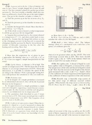 Fig. 17E-31
Group C
17-28. A gaseous jack-in-the-box. A box of interior vol-
ume Vb has a heavy airtight hinged lid of mass Mt
and
area A; . The box contains nb kmol of a perfect gas at tem-
perature T0 - The box is inside a chamber which also con-
tains an additional nc kmol of the gas at the same temper-
ature. The gas in the chamber occupies a volume Vc .
a. Find the pressure pb in the box in terms of nb , Vb ,
and T0 .
b. Find the pressure pc in the chamber in terms of nc ,
Vc ,
and T0 .
c. Initially the hinged lid is closed. Show that this re-
quires that pb - pc «£ Mig/Ai
.
d. If the whole system is heated, at what temperature
Ti will the gas pressure lift the hinged lid?
e. Suppose that starting from T0 . the system is heated
to a temperature T' > Tt ,
and then cooled back to tem-
perature T0 . Assume that the hinged lid recloses as soon
as the (changing) pressure in the box fails to exceed the
(changing) chamber pressure by Mig/Ai
.
Let n'
b denote the
number of kilomoles remaining in the box after the
heating and recooling. Show that
, _ MigVbVc/AiRT' + (nb + nc )Vb
Hb
Vb + Ve
f. Show that the expression for nb given in part
e approaches the limiting value (nb + nc )Vc /{Vb + Vc ) as
T' —* °°. Can you suggest a simple interpretation for this
result?
17-29. Up the chimney. A chimney is 50 m high. The
outside air temperature is 0°C. The fire heats the air in the
chimney to an average temperature of 273°C. Given this
information, it is possible to calculate the speed of the
air rising in the chimney? Write a paragraph stating how
you could perform the calculation or why you could not.
17-30. Pendulum clock.
a. If the length / of a simple pendulum is increased
by an infinitesimal amount dl, what will be the fractional
decrease in the frequency?
b. An approximation to a simple pendulum is a light
steel rod of length /, supporting a much heavier concen-
trated weight. By what fraction would the rod’s length in-
crease for an infinitesimal rise in temperature dT?
c. The pendulum clock described in part b keeps
accurate time at 15°C. How many seconds per day would it
lose if the temperature were 25°C? The frequency of an
accurate clock is 86,400 s/day.
17-31. Coefficient ofexpansion for a liquid. When the ex-
pansion of a liquid in a vessel is measured to obtain the
coefficient y, what is actually obtained directly is y relative
to the material of which the container is made. Figure
17E-31 illustrates an apparatus from which the correct
value of y can be found without any knowledge of y for
the container.
Water at
temperature Melting
t°C ice
a. Show that y = (h t
— h0 )/h0t.
b. If ht
— h0
= 1.0 cm, h0
= 100 cm, and t = 20°C,
calculate the value of y for the liquid.
17-32. Build a better balance wheel. The balance
(timing) wheel of a mechanical wrist watch has a fre-
quency of oscillation given by
= _L /
k _ i
V ~
2tt VMG2
2ttG VM
where G is its gyration radius; see Eq. (10-27). The wrist
watch keeps accurate time at 25°C. How many seconds
would it gain a day at — 25°C if the balance wheel was
made of steel? If it was made of Invar?
17-33. Hot capillary tube. A thread of liquid in a uni-
form capillary tube is of length L, as measured by a ruler.
The temperature of the tube and thread of liquid is raised
by AT. Show that the increase in the length of the thread,
again measured with a ruler, is AT = (y — 2a) AT, where
y is the coefficient of volume expansion of the liquid and a
is the coefficient of linear expansion of the tube material.
17-34. Bimetallic strip. A bimetallic strip consists of
two thin metal strips of different material welded
together. When heated, the strip curves as shown in Fig.
17E-34. Prove that R = d/(a2
— adA T, where R is the
Fig. 17E-34
radius of curvature of the strip, a2 and ax are the coeffi-
cients of linear expansion of its two constituents, d is the
thickness of each, and AT is the increase in temperature.
774 The Phenomenology of Heat
 