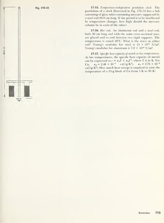 Fig. 17E-35 17-35. Temperature-independent pendulum clock. The
pendulum of a clock illustrated in Fig. 17E-35 has a bob
consisting of glass tubes containing mercury supported by
a steel rod 80.0 cm long. If the period is to be unaffected
by temperature changes, how high should the mercury
column be in each of the tubes?
17-36. Hot rods. An aluminum rod and a steel rod,
both 50 cm long and with the same cross-sectional area,
are placed end to end between two rigid supports. The
temperature is raised 20°C. What is the stress in either
rod? Young’s modulus for steel is 21 X 1010
N/m2
.
Young’s modulus for aluminum is 7.0 x 10 10
N/m2
.
17-37. Specific heat capacity of metals at low temperatures.
At low temperatures, the specific heat capacity of metals
can be expressed as c = k{T + k3 T3
,
where T is in K. For
Cu, k 3 = 2.48 x 10~7
cal/tg-K
4
), Kl = 2.75 x 10“6
cal/(g-K2
). How much heat energy is required to raise the
temperature of a 15-g block of Cu from 5 K to 30 K?
Exercises 775
 