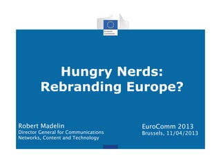 Hungry Nerds:
Rebranding Europe?
EuroComm 2013
Brussels, 11/04/2013
Robert Madelin
Director General for Communications
Networks, Content and Technology
 