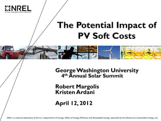 The Potential Impact of
                                                           PV Soft Costs


                                                     George Washington University
                                                           4th Annual Solar Summit

                                                     Robert Margolis
                                                     Kristen Ardani
                                                     April 12, 2012

NREL is a national laboratory of the U.S. Department of Energy, Office of Energy Efficiency and Renewable Energy, operated by the Alliance for Sustainable Energy, LLC.
 