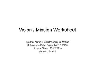 Vision / Mission Worksheet
Student Name: Robert Vincent C. Matias
Submission Date: November 18, 2010
Strama Class: F05 2-2010
Version: Draft 1
 
