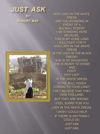 Just  Ask by Robert May Why lady in the white dress  Are you standing in front of abig bull dozer?I am standing here because,this is my home land,I will fight for it.Who lady in the white dressis the lady in the black dress?She is my daughter, she is ready to stand andfight.Why lady  in the white dress,  is the bull dozer coming to your land? They believe that they own this land,  but they are wrong. I feel sorry for you Lady in the white dress. I wish I could help, If there is anything I could do,  Just ask Just ask. 