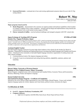 •    Ironwood Electronics – continued sale of new and existing sophisticated connector sheets for use in the IC Chip
         testing industry.


                                                                                                   Robert W. May
                                                                                              Email: robert_w_may@comcast.net
                                                                                                                (404) 647-9493


Major programs closed (cont’d):
   • Roche Diagnostics – demonstrated to the customer our superior product and technical capabilities which resulted
       in a change in suppliers from a major competitor. Assisted with the design and implementation using internal and
       external products with overall annual revenue targets of $350K.
   • Omron Automotive/Cadillac - resolved technical challenges and managed a program with $1M+ annual sales


Japan Exchange & Teaching (JET) Program                                                                       07/1998 to 07/2000
Suzaka City, Nagano Prefecture, Japan
The Japan Exchange & Teaching (JET) Program formed in 1987 is aimed at promoting international exchange between Japan and other
nations. Currently with over 4600 participants from 38 countries, the program places foreign language speakers into local junior high
schools and high schools across the nation. The program is managed by the Council of Local Authorities for International Relations
(CLAIR) in cooperation with local government organizations and ministries.

Assistant English Teacher
Provided English language instruction for junior high school students at four schools for the Suzaka City Board of
Education. Responsible for planning and implementing lessons encompassing English language and Canadian and Western
culture. Volunteered in the community to lead adult English language instruction, organization of cooking classes and
other cultural exchanges
     • Continued practical study of the Japanese language and culture
     • Living for 2 years in an international rural setting showing ambition, adaptability, openness, patience and
         leadership


Education

Huron College, University of Western Ontario                                                                                   1998
Bachelor of Arts: Political Science; Minor: Economics
Honors Program: completed course work in International and Canadian Politics, Economic Theory and Econometrics,
Business, Marketing, Finance and Japanese Language.

Kansai Gaidai University                                                                                                      1996
International Exchange Program – Certificate of Completion
Selected as one of two Huron College representatives in the Asian Studies Abroad Program. Course work included
Japanese language (spoken & written), Japanese and Asian history, political science, economics & religion


Certifications & Skills

    •    Level IV - Japanese Proficiency Examination, 1997
    •    Computer Software:
            o high level of expertise with MS Office Suite (Excel, Word, Project & Power Point)



                      Professional references from former employer and clients available upon request
 