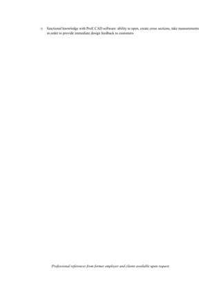 o functional knowledge with ProE CAD software: ability to open, create cross sections, take measurements
    in order to provide immediate design feedback to customers




       Professional references from former employer and clients available upon request
 