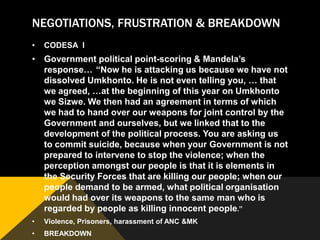 NEGOTIATIONS, FRUSTRATION & BREAKDOWN
•   CODESA I
• Government political point-scoring & Mandela‟s
  response… “Now he is attacking us because we have not
  dissolved Umkhonto. He is not even telling you, … that
  we agreed, …at the beginning of this year on Umkhonto
  we Sizwe. We then had an agreement in terms of which
  we had to hand over our weapons for joint control by the
  Government and ourselves, but we linked that to the
  development of the political process. You are asking us
  to commit suicide, because when your Government is not
  prepared to intervene to stop the violence; when the
  perception amongst our people is that it is elements in
  the Security Forces that are killing our people; when our
  people demand to be armed, what political organisation
  would had over its weapons to the same man who is
  regarded by people as killing innocent people.”
•   Violence, Prisoners, harassment of ANC &MK
•   BREAKDOWN
 
