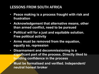 LESSONS FROM SOUTH AFRICA
• Peace making is a process fraught with risk and
  frustration
• Acknowledgement that alternative means, other
  than armed conflict, need to be pursued
• Political will for a just and equitable solution.
  Free political activity
• Arms must be removed from the equation,
  equally so, repression
• Disarmament and decommissioning is a
  significant part of the process. Directly liked to
  building confidence in the process
• Must be formalised and verified. Independent/
  neutral honest broker
 