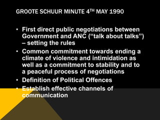 GROOTE SCHUUR MINUTE 4TH MAY 1990

• First direct public negotiations between
  Government and ANC (“talk about talks”)
  – setting the rules
• Common commitment towards ending a
  climate of violence and intimidation as
  well as a commitment to stability and to
  a peaceful process of negotiations
• Definition of Political Offences
• Establish effective channels of
  communication
 