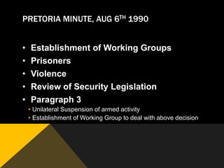 PRETORIA MINUTE, AUG 6TH 1990


•   Establishment of Working Groups
•   Prisoners
•   Violence
•   Review of Security Legislation
•   Paragraph 3
    • Unilateral Suspension of armed activity
    • Establishment of Working Group to deal with above decision
 