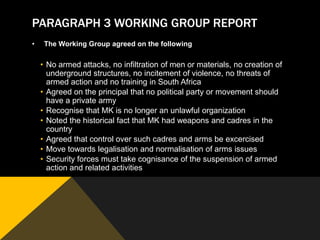 PARAGRAPH 3 WORKING GROUP REPORT
•    The Working Group agreed on the following

    • No armed attacks, no infiltration of men or materials, no creation of
      underground structures, no incitement of violence, no threats of
      armed action and no training in South Africa
    • Agreed on the principal that no political party or movement should
      have a private army
    • Recognise that MK is no longer an unlawful organization
    • Noted the historical fact that MK had weapons and cadres in the
      country
    • Agreed that control over such cadres and arms be excercised
    • Move towards legalisation and normalisation of arms issues
    • Security forces must take cognisance of the suspension of armed
      action and related activities
 
