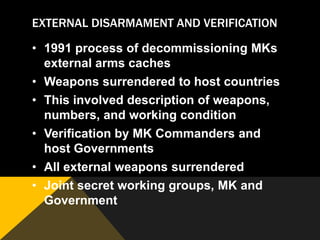 EXTERNAL DISARMAMENT AND VERIFICATION

• 1991 process of decommissioning MKs
  external arms caches
• Weapons surrendered to host countries
• This involved description of weapons,
  numbers, and working condition
• Verification by MK Commanders and
  host Governments
• All external weapons surrendered
• Joint secret working groups, MK and
  Government
 