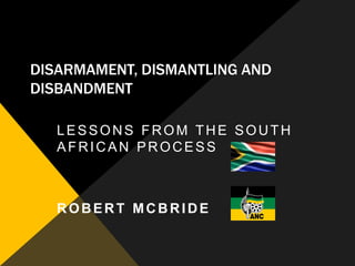 DISARMAMENT, DISMANTLING AND
DISBANDMENT

   LESSONS FROM THE SOUTH
   AFRICAN PROCESS



   ROBERT MCBRIDE
 