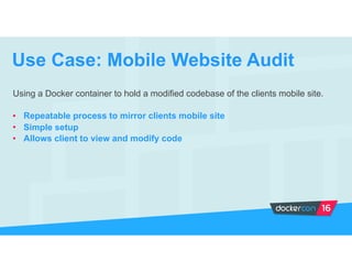 Using a Docker container to hold a modified codebase of the clients mobile site.
• Repeatable process to mirror clients mobile site
• Simple setup
• Allows client to view and modify code
Use Case: Mobile Website Audit