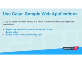 Using a Docker container instead of a virtual machine to distribute sample web
applications.
• Repeatable process to mirror clients mobile site
• Simple setup
• Allows client to view and modify code
Use Case: Sample Web Applications