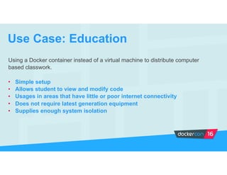 Using a Docker container instead of a virtual machine to distribute computer
based classwork.
• Simple setup
• Allows student to view and modify code
• Usages in areas that have little or poor internet connectivity
• Does not require latest generation equipment
• Supplies enough system isolation
Use Case: Education
