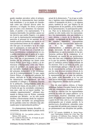 gundo mandato prevalece sobre el primero.
De ahí que la representación haya perdido
toda inmediatez y ya no pueda ser conside-
rada como una relación directa entre los
electores y el elegido. En efecto, el proceso
gira en torno a tres elementos: los represen-
tados, el partido y los representantes. Y la
instancia intermedia -los partidos- parece ser
tan decisiva que podría llegarse a un punto
en el que la representación parlamentaria se
pareciera al personal de los partidos -en el
sentido estricto de hombres que hacen su ca-
rrera profesional dentro de los mismos-, mu-
cho más que a la sociedad a la se les exigía
que se asemejasen, en tanto que sus "repre-
sentantes".18
Si esto fuera así, el partido aca-
baría convirtiéndose verdaderamente en rey,
y podría concluirse que el quién de la repre-
sentación política es realmente el partido.
Pues bien, esa es precisamente la tesis de-
fendida por un politólogo tan ilustre como
García Pelayo, quien llega a definir a la de-
mocracia contemporánea como una “demo-
cracia de partidos”, en cuanto que se trata
del inevitable resultado de la “adaptación”
del principio democrático a las circunstan-
cias de la contemporaneidad. Ya que, según
García Pelayo, el espectacular aumento del
demos, derivado de la alta inclusividad de
las democracias contemporáneas, que han
extendido el sufragio a la inmensa mayoría
de la población, configurándolas como de-
mocracias de masas, de una parte, y, de otra,
el hecho de que las sociedades contemporá-
neas sean, cada vez en mayor medida, “so-
ciedades organizacionales” –afirmará reto-
mando la famosa tesis de Weber, sostenida
asimismo por Michels–, en las sólo puede
incidirse colectivamente desde las organiza-
ciones, hacen inevitable ese protagonismo
de los partidos como los vehículos más ade-
cuados para la representación política.19
Un planteamiento bastante discutible –y,
ciertamente, discutido desde la propia teoría
18 DUVERGER, M., Loa partidos políticos, FCE,
México, 1957, pássim.
19 Cfr. GARCÍA PELAYO, M., El Estado de parti-
dos, Alianza, Madrid, 1986.
actual de la democracia–,20
en el que se enfa-
tiza y legitima como indudablemente demo-
crático el monopolio de facto, y, en algunos
países, también de iure, que implica un tal
protagonismo de los partidos, en los ámbitos
de la representación y la participación políti-
cas. Pues en la democracia de partidos, el
partido no sólo media entre los representan-
tes y los representados, sino que mediatiza a
estos últimos, a través de la disciplina de
partido, –recuperando así de hecho la figura
del mandato imperativo, expresamente
prohibida por las constituciones democráti-
cas de los Estados liberales
contemporáneas–, y mediatiza, por tanto, al
propio electorado. En este contexto, pues,
las elecciones no son la expresión de las pre-
ferencias políticas de la ciudadanía, ni el
Parlamento un espejo de sus preferencias,
sino más bien una competición plebiscitaria
en la que los partidos se enfrentan para lo-
grar la confianza política indiscriminada de
los electores. Ello es así hasta tal punto, que
un determinado enfoque crítico de esta for-
ma de representación política, el encarnado
por los muy diversos teóricos críticos de la
partitocracia, niega que exista otro sujeto de
la representación que no sean los partidos,
los cuales están dominados a su vez por
unos pocos líderes que controlan a los apara-
tos o maquinarias internas de los partidos.
Uno de estos autores críticos, el ilustre
politólogo italiano Giovanni Sartori ha defi-
nido tres dimensiones decisivas de la parti-
tocracia en relación con los representantes
políticos en todos los cargos públicos: a) la
partitocracia electoral, entendida como el
poder del partido para imponer al electorado
a quien ha de votar, esto es, a los candidatos
predesignados por el propio partido; b) la
partitocracia disciplinaria, entendida como
la capacidad del partido para imponer al gru-
po parlamentario una disciplina del partido,
20 Cfr., por ejemplo, BARBER, B., Strong Demo-
cracy. Participatory Politics for a New Age, The
University of California Press, Berkeley, 1984;
HELD, D., Modelos de democracia, Alianza, Ma-
drid, 1996.
Entelequia. Revista Interdisciplinar, nº 6, primavera 2008 Rafael Caparrós / 216
 