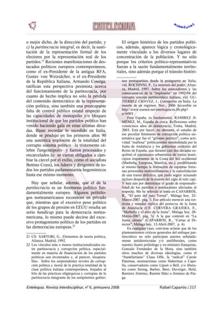 o mejor dicho, de la dirección del partido; y
c) la partitocracia integral, es decir, la susti-
tución de la representación formal de los
electores por la representación real de los
partidos.21
Recientes manifestaciones de des-
tacados políticos europeos contemporáneos,
como el ex-Presidente de la antigua RFA,
Gustav von Weizsächer, o el ex-Presidente
de la República Italiana, Armando Cossiga,
ratifican esta perspectiva pesimista acerca
del funcionamiento de la partitocracia, por
cuanto de hecho implica no sólo la pérdida
del contenido democrático de la representa-
ción política, sino también una preocupante
falta de control público estatal respecto de
las capacidades de monopolio y/o bloqueo
institucional de que los partidos político han
venido haciendo gala en estas últimas déca-
das. Baste recordar lo sucedido en Italia,
donde se produjo en los primeros años 90
una auténtica implosión de la totalidad del
corrupto sistema político –la tristemente cé-
lebre Tangentópolis– y fueron procesados y
encarcelados (o se vieron obligados a cam-
biar la cárcel por el exilio, como el socialista
Bettino Craxi), los líderes y dirigentes de to-
dos los partidos parlamentarios hegemónicos
hasta ese mismo momento.
Hay que señalar, además, que el de la
partitocracia es un fenómeno político fun-
damentalmente europeo. Algunos politólo-
gos norteamericanos reconocen en privado
que, mientras que el excesivo peso político
de los grupos de presión en EEUU resulta un
serio handicap para la democracia nortea-
mericana, lo mismo puede decirse del exce-
sivo protagonismo político de los partidos en
las democracias europeas.22
21 Cfr. SARTORI, G., Elementos de teoría política,
Alianza, Madrid, 1992.
22 Los vínculos más o menos institucionalizados en-
tre partitocracia y corrupción política, especial-
mente en materia de financiación de los partidos
políticos son inveterados y, al parecer, insupera-
bles. Sobre los sorprendentes niveles de corrup-
ción política y moral de la práctica totalidad de la
clase política italiana contemporánea, forjados al
hilo de las prácticas oligárquicas y corruptas de la
partitocracia integrante de los sempiternos gobier-
El origen histórico de los partidos políti-
cos, además, aparece lógica y cronológica-
mente vinculado a los diversos lugares de
concentración de la población. Y no sólo
porque los criterios político-representativos
fueran a la sazón fundamentalmente territo-
riales, sino además porque el tránsito históri-
nos pentapartitos desde la postguerra en Italia,
vid. ROCHINNI, P., La neurosis del poder, Alian-
za, Madrid, 1997. Sobre los antecedentes y las
consecuencias de la “implosión” en 1992-94 del
corrupto sistema partitocrático italiano, vid. GU-
TIÉRREZ CHÁVEZ, J., Corrupción en Italia. La
muerte de un régimen, Nov., 2006 Accesible en
http://www.eumed.net/entelequia/es.lib.php?
a=b003
Para España, es fundamental, RAMIREZ JI-
MÉNEZ, M., España de cerca. Reflexiones sobre
veinticinco años de democracia, Trotta, Madrid,
2003. Está por hacer, no obstante, el estudio de
ese peculiar fenómeno de corrupción política sis-
temática que fue el “gilismo político”, como acti-
vidad “mafiosa” políticamente semitolerada por la
Junta de Andalucía y los gobiernos centrales del
Reino de España, que durante casi dos décadas es-
quilmó el patrimonio urbanístico de varios muni-
cipios importantes de la Costa del Sol occidental
(Marbella, Estepona, Manilva, etc.), posibilitando
al mismo tiempo la formación de espúreas fortu-
nas personales multimillonarias y la consolidación
de una trama delictiva, que pudo seguir actuando
incluso después de la muerte del capo di tutti capi.
Y está aún por determinar el grado de responsabi-
lidad de los partidos e instituciones afectadas al
respecto. Me he referido al tema en CAPARRÓS,
R., “El auto del juez Torres”, Málaga hoy, 22-
Marzo-2007, pág. 5. Ese artículo mereció una tor-
ticera y mendaz réplica del portavoz de la Junta
de Andalucía (Cfr. CERVERA GRAJERA, E.,
“Marbella y el sitio de la Junta”, Málaga hoy, 28-
Marzo-2007, pág. 5). A la que contesté en “La
Junta, sitiada” (CAPARRÓS, R., “Cartas al Di-
rector”, Málaga hoy, 12-Abril-2007, p. 4).
En cualquier caso, conviene aclarar que de los
planteamientos críticos generales del enfoque par-
titocrático no sólo participan autores señalada-
mente antidemócratas y/o antiliberales, como
nuestro ilustre politólogo y ex-ministro franquista,
Gonzalo Fernández de la Mora, sino también
otros muchos de diversas ideologías, como el
“frankfurtiano” Claus Offe, la “radical” Carole
Pateman, neomarxistas como Habermas o Cape-
lla, conservadores como Lipset o Bell, y/o libera-
les como Strong, Barber, Beer, Duverger, Held,
Ramírez Jiménez, Ramón Máiz o Jiménez de Par-
ga.
Entelequia. Revista Interdisciplinar, nº 6, primavera 2008 Rafael Caparrós / 217
 