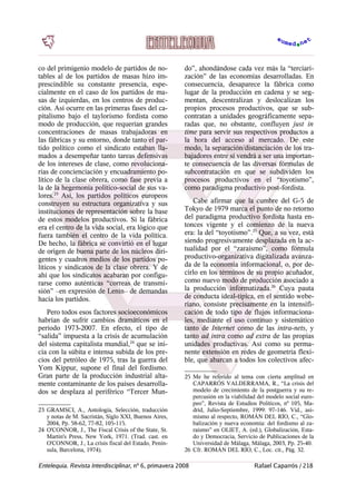 co del primigenio modelo de partidos de no-
tables al de los partidos de masas hizo im-
prescindible su constante presencia, espe-
cialmente en el caso de los partidos de ma-
sas de izquierdas, en los centros de produc-
ción. Así ocurre en las primeras fases del ca-
pitalismo bajo el taylorismo fordista como
modo de producción, que requerían grandes
concentraciones de masas trabajadoras en
las fábricas y su entorno, donde tanto el par-
tido político como el sindicato estaban lla-
mados a desempeñar tanto tareas defensivas
de los intereses de clase, como revoluciona-
rias de concienciación y encuadramiento po-
lítico de la clase obrera, como fase previa a
la de la hegemonía político-social de sus va-
lores.23
Así, los partidos políticos europeos
construyen su estructura organizativa y sus
instituciones de representación sobre la base
de estos modelos productivos. Si la fábrica
era el centro de la vida social, era lógico que
fuera también el centro de la vida política.
De hecho, la fábrica se convirtió en el lugar
de origen de buena parte de los núcleos diri-
gentes y cuadros medios de los partidos po-
líticos y sindicatos de la clase obrera. Y de
ahí que los sindicatos acabaran por configu-
rarse como auténticas “correas de transmi-
sión” –en expresión de Lenin– de demandas
hacia los partidos.
Pero todos esos factores socioeconómicos
habrían de sufrir cambios dramáticos en el
período 1973-2007. En efecto, el tipo de
“salida” impuesta a la crisis de acumulación
del sistema capitalista mundial,24
que se ini-
cia con la súbita e intensa subida de los pre-
cios del petróleo de 1975, tras la guerra del
Yom Kippur, supone el final del fordismo.
Gran parte de la producción industrial alta-
mente contaminante de los países desarrolla-
dos se desplaza al periférico “Tercer Mun-
23 GRAMSCI, A., Antología, Selección, traducción
y notas de M. Sacristán, Siglo XXI, Buenos Aires,
2004, Pp. 58-62, 77-82, 105-115.
24 O'CONNOR, J., The Fiscal Crisis of the State, St.
Martin's Press, New York, 1971. (Trad. cast. en
O'CONNOR, J., La crisis fiscal del Estado, Penín-
sula, Barcelona, 1974).
do”, ahondándose cada vez más la “terciari-
zación” de las economías desarrolladas. En
consecuencia, desaparece la fábrica como
lugar de la producción en cadena y se seg-
mentan, descentralizan y deslocalizan los
propios procesos productivos, que se sub-
contratan a unidades geográficamente sepa-
radas que, no obstante, confluyen just in
time para servir sus respectivos productos a
la hora del acceso al mercado. De este
modo, la separación/distanciación de los tra-
bajadores entre sí vendrá a ser una importan-
te consecuencia de las diversas fórmulas de
subcontratación en que se subdividen los
procesos productivos en el “toyotismo”,
como paradigma productivo post-fordista.
Cabe afirmar que la cumbre del G-5 de
Tokyo de 1979 marca el punto de no retorno
del paradigma productivo fordista hasta en-
tonces vigente y el comienzo de la nueva
era: la del “toyotismo”.25
Que, a su vez, está
siendo progresivamente desplazada en la ac-
tualidad por el “zaraísmo”, como fórmula
productivo-organizativa digitalizada avanza-
da de la economía informacional, o, por de-
cirlo en los términos de su propio acuñador,
como nuevo modo de producción asociado a
la producción informatizada.26
Cuya pauta
de conducta ideal-típica, en el sentido webe-
riano, consiste precisamente en la intensifi-
cación de todo tipo de flujos informaciona-
les, mediante el uso contínuo y sistemático
tanto de Internet como de las intra-nets, y
tanto ad intra como ad extra de las propias
unidades productivas. Así como su perma-
nente extensión en redes de geometría flexi-
ble, que abarcan a todos los colectivos afec-
25 Me he referido al tema con cierta amplitud en
CAPARRÓS VALDERRAMA, R., “La crisis del
modelo de crecimiento de la postguerra y su re-
percusión en la viabilidad del modelo social euro-
peo”, Revista de Estudios Políticos, nº 105, Ma-
drid, Julio-Septiembre, 1999: 97-146. Vid., asi-
mismo al respecto, ROMÁN DEL RÍO, C., “Glo-
balización y nueva economía: del fordismo al za-
raísmo” en OLIET, A. (ed.), Globalización, Esta-
do y Democracia, Servicio de Publicaciones de la
Universidad de Málaga, Málaga, 2003, Pp. 25-40.
26 Cfr. ROMÁN DEL RÍO, C., Loc. cit., Pág. 32.
Entelequia. Revista Interdisciplinar, nº 6, primavera 2008 Rafael Caparrós / 218
 