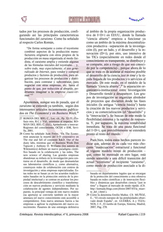 tados por los procesos de producción, confi-
gurando así las principales características
funcionales del zaraísmo. Como ha señalado
al respecto Carlos Román,
“De forma semejante a como el toyotismo
combinó aspectos de la producción manu-
facturera originaria con otros propios de la
producción en masa organizada al modo for-
dista, el zaraísmo amplía y extiende algunas
de las fórmulas iniciales del toyotismo… y,
sobre todo, muy especialmente, el uso gene-
ralizado de Internet, para vender y comprar
productos y factores de producción, para or-
ganizar los procesos de producción y distri-
bución, para contratar y subcontratar, para
negociar con otras empresas, etc. hasta el
punto de que, por reducción al absurdo, po-
dríamos imaginar a la empresa cuasi-vir-
tual.”27
Apuntemos, aunque sea de pasada, que el
zaraísmo se extiende ya también, según dos
interesantes artículos recientemente publica-
dos en The Economist y en Business Week,28
27 ROMÁN DEL RÍO, C., Loc. cit., Pp. 32-33. (Ën-
fasis mío, R.C.). Vid., asimismo al respecto, RO-
MÁN DEL RÍO, C. (Ed.), Aprendiendo a innovar:
Regiones del conocimiento, OCDE e IDR, Sevi-
lla, 2001.
28 Como ha señalado Juan Freire, “En The Econo-
mist anuncian la muerte del I+D corporativo en
The rise and fall of corporate R&D. Out of the
dusty labs, mientras que en Business Week Don
Tapscott y Anthony D. Williams (los autores de
Wikinomics) definen un nuevo paradigma cientí-
fico basado en la colaboración y las redes, The
new science of sharing. Las grandes empresas
abandonan su énfasis en la investigación para cen-
trarse en el desarrollo, de modo que desmantelan
sus laboratorios científicos y, como alternativa,
construyen redes de colaboración con centros de
investigación y otras empresas especializadas. Es-
tas redes no se basan ya en los acuerdos tradicio-
nales basados en la protección estricta de la pro-
piedad intelectual y se centran en acelerar los pro-
cesos de descubrimiento científico y transforma-
ción en nuevos productos y servicios mediante la
colaboración de agentes independientes. Por su-
puesto, la principal ventaja de este nuevo modelo
(su apertura) se convierte también en la mayor
amenaza (el nuevo conocimiento está accesible a
competidores). Esta nueva amenaza fuerza a las
empresas a agilizar la explotación del nuevo co-
nocimiento. Pasamos de una estrategia defensiva
al ámbito de la propia organización produc-
tiva de I+D+i en EEUU, donde la llamada
“ciencia abierta” empieza a funcionar ya
como un ámbito de la máxima descentraliza-
ción productiva –separación de la investiga-
ción (I), por un lado, y el desarrollo y la in-
novación (D+i), por otro, uso intensivo de
las TICs (especialmente en redes donde el
conocimiento es transparente, se distribuye y
se comparte, aún a riesgo de que sea conoci-
do por la competencia)–, porque ahora de lo
que se trata es de acelerar al máximo posible
el desarrollo de la ciencia just in time y la rá-
pida llegada de los productos y/o servicios al
mercado. De este modo, en el modelo de la
llamada “ciencia abierta”,29
la separación or-
ganizativo-institucional entre Investigación
y Desarrollo tiende a desaparecer. Los gru-
pos de investigación se organizan alrededor
de proyectos que discurren desde las fases
iniciales (la antigua “ciencia básica”) hasta
la creación de los nuevos productos y servi-
cios y su comercialización (el “desarrollo” y
la “innovación”). Se buscan de este modo la
flexibilidad extrema y la rapidez de respues-
ta. Y, por supuesto, la máxima rentabilidad
inmediata. Se trata de una pauta funcional
del I+D+i, que previsiblemente se extenderá
pronto al resto del mundo.
Pues bien, todos estos hechos parecen in-
dicar que, además de su cada vez más cho-
cante “inadecuación” estructural y funcional
al vigente modelo mixto de producción –
que, como he mostrado en otro lugar, está
siendo sometido a una difícil transición del
actual “toyotismo” al incipiente “zaraísmo”,
como modo de producción asociado a la di-
basada en departamentos legales que se encargan
de la protección del conocimiento a otra ofensiva
basada en redes científicas y de innovación flexi-
bles y dinámicas que desarrollen ciencia “just in
time” y lleguen al mercado de modo rápido. (Cfr.
http://nomada.blogs.com/jfreire/2007/03/la_muer-
te_del_i.html ).
29 Como la denomina Emilio Muñoz. Cfr. MUÑOZ,
E., “El círculo europeo de las perplejidades obser-
vado desde España”, en GUERRA, A y TEZA-
NOS, J. F., El rumbo de Europa, Sistema, Madrid,
2007, Pág. 278.
Entelequia. Revista Interdisciplinar, nº 6, primavera 2008 Rafael Caparrós / 219
 