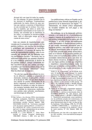 dicional del voto igual de todos los españo-
les. Sin embargo, no parece probable que la
ley electoral se modifique. Continuaremos
padeciendo los malos efectos de unas nor-
mas que aspiran a canonizar el bipartidismo
en una sociedad que lo rechaza. Una socie-
dad, la española, que ahora se siente sólo
parcialmente representada en las Cortes Ge-
nerales; una sociedad que se manifiesta en
las calles y se organiza en iniciativas popu-
lares. Sólo el observador miope no se da
cuenta de estos avisos."
Ante ese cúmulo de insatisfacciones pro-
vocadas por la actuación representativa de los
partidos políticos, son muchos los sociológos
y politólogos que pronostican su inevitable
declive histórico y el ascenso de nuevas fór-
mulas de representación política, como la en-
carnada, por ejemplo, por los llamados nue-
vos movimientos sociales.33
De hecho, hay ya
suficientes indicadores que apuntan claramen-
te a esa tendencia generalizada al declive de
los partidos políticos, aunque ciertamente de-
ban inscribirse en ese otro ámbito sociológi-
co-político que es el de la cultura cívica de las
llamadas “democracias defectivas”. Peter
Mair ha observado al respecto :
“No sólo han seguido descendiendo los nive-
les de afiliación a partidos en proporción al
electorado, tendencia ya perceptible a finales
de la década de 1980, sino que ahora dispone-
mos además de pruebas convincentes de un
declive importante en números absolutos de
miembros de partidos en todas las democra-
cias europeas asentadas desde hace tiempo...
En la totalidad de democracias establecidas
esos partidos están sufriendo, sencillamente,
una hemorragia de afiliación.”34
33 Que incluye a las diversas ONGs (movimientos
pacifistas, ecologistas, feministas, humanitarios,
etc.). Cfr. OFFE, C., Partidos políticos y nuevos
movimientos sociales, Sistema, Madrid, 1988;
ESCUDERO ALDAY, R., “Activismo y sociedad
civil: los nuevos sujetos políticos”, en SAUCA, J.
M. y WENCES, M. I. (Eds.), Lecturas de la socie-
dad civil. Un mapa contemporáneo de sus teorías.
Trotta, Madrid, 2007, Pp. 255-284.
34 MAIR, P. y VAN BIEZEN, I., “Party Mem-
bership in Twenty European Democracies,
1980-2000”, Politics, 7, 2001. (Cit. por PUT-
Las publicaciones críticas en España con la
partitocracia como fórmula degenerada (y de-
generativa) de la democracia son legión.35
Y,
ultimamente, ese aliento crítico antipartidos
ha invadido también las web pages y los
blogs de Internet.36
Sin embargo, no se ha destacado suficien-
temente, a mi modo de ver, el profundamente
negativo impacto de la partitocracia en la cul-
tura política democrática de los países por ella
afectados. Y no sólo porque inevitablemente
acabe fomentando el abstencionismo político,
lo que resulta claramente perjudicial para la
izquierda política, sino sobre todo porque tie-
ne efectos demoledores sobre el espíritu críti-
co que debe presidir todo debate democrático,
tanto en el interior de los propios partidos po-
líticos como en la propia esfera pública de las
sociedades democráticas, en la que tiene ne-
fastos efectos invasivos, al imponer erga om-
nes una lógica política sectaria que simplifica
y empobrece extraordinariamente todos los
temas que se someten a debate público. Desde
esta perspectiva, lo que resulta crucial para la
NAM, R. D., “Conclusión”, en PUTNAM, R.D.
(ed.), El declive del capital humano. Un estudio
internacional sobre las sociedades y el sentido co-
munitario, Círculo de Lectores, Barcelona, 2003,
P. 640). Recientemente, se hacía eco EL PAÍS de
una manifestación más de esa crisis de los parti-
dos, referida en esta ocasión al SPD alemán. “El
SPD y los sindicatos pierden a 340.000 afiliados
ante la reforma social en Alemania” (EL PAÍS,
13-01-04, P. 7).
35 Aparte de las conocidas e importantes aportacio-
nes al respecto de PÉREZ DÍAZ, V. o VIDAL-
BENEYTO, J., y de las ya mencionadas obras de
RAMÍREZ JIMÉNEZ, M., cabe destacar, entre
otros muchos autores, a RUBIO CARRACEDO,
J., “Democracia personalizada versus partidocra-
cia: los problemas actuales de la democracia a la
luz del pensamiento de María Zambrano”, II Con-
greso Internacional sobre la vida y la obra de Ma-
ría Zambrano, Vélez-Málaga, 1998, Pp. 677-698;
y RUBIO CARRACEDO, J., “¿Cansancio de la
democracia o acomodo de los políticos?, Claves
de razón práctica, Nº 105, Madrid, 2000, Pp.
76-82.
36 Destaquemos, por citar sólo a una página web de
las más recientes, www.nuevademocraciaesposi-
ble.piczo.com
Entelequia. Revista Interdisciplinar, nº 6, primavera 2008 Rafael Caparrós / 221
 