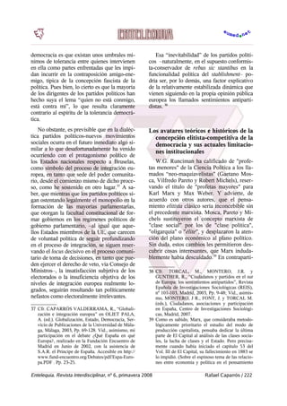 democracia es que existan unos umbrales mí-
nimos de tolerancia entre quienes intervienen
en ella como partes enfrentadas que les impi-
dan incurrir en la contraposición amigo-ene-
migo, típica de la concepción fascista de la
política. Pues bien, lo cierto es que la mayoría
de los dirigentes de los partidos políticos han
hecho suya el lema “quien no está conmigo,
está contra mí”, lo que resulta claramente
contrario al espíritu de la tolerancia democrá-
tica.
No obstante, es previsible que en la dialéc-
tica partidos políticos-nuevos movimientos
sociales ocurra en el futuro inmediato algo si-
milar a lo que desafortunadamente ha venido
ocurriendo con el protagonismo político de
los Estados nacionales respecto a Bruselas,
como símbolo del proceso de integración eu-
ropea, en tanto que sede del poder comunita-
rio, desde el comienzo mismo de dicho proce-
so, como he sostenido en otro lugar.37
A sa-
ber, que mientras que los partidos políticos si-
gan ostentando legalmente el monopolio en la
formación de las mayorías parlamentarias,
que otorgan la facultad constitucional de for-
mar gobiernos en los regímenes políticos de
gobierno parlamentario, –al igual que aque-
llos Estados miembros de la UE, que carecen
de voluntad política de seguir profundizando
en el proceso de integración, se siguen reser-
vando el locus decisivo en el proceso comuni-
tario de toma de decisiones, en tanto que pue-
den ejercer el derecho de veto, vía Consejo de
Ministros–, la insatisfacción subjetiva de los
electorados o la insuficiencia objetiva de los
niveles de integración europea realmente lo-
grados, seguirán resultando tan políticamente
nefastos como electoralmente irrelevantes.
37 Cfr. CAPARRÓS VALDERRAMA, R., “Globali-
zación e integración europea” en OLIET PALA,
A. (ed.). Globalización, Estado, Democracia, Ser-
vicio de Publicaciones de la Universidad de Mála-
ga, Málaga, 2003, Pp. 69-128. Vid., asimismo, mi
participación en el debate ¿Qué España en qué
Europa?, realizado en la Fundación Encuentro de
Madrid en Junio de 2002, con la asistencia de
S.A.R. el Príncipe de España. Accesible en http://
www.fund-encuentro.org/Debates/pdf/Espa-Euro-
pa.PDF . Pp. 23-25.
Esa “inevitabilidad” de los partidos políti-
cos –naturalmente, en el supuesto conformis-
ta-conservador de rebus sic stantibus en la
funcionalidad política del stablishment– po-
dría ser, por lo demás, una factor explicativo
de la relativamente estabilizada dinámica que
vienen siguiendo en la propia opinión pública
europea los llamados sentimientos antiparti-
distas. 38
Los avatares teóricos e históricos de la
concepción elitista-competitiva de la
democracia y sus actuales limitacio-
nes institucionales
W.G. Runciman ha calificado de "profe-
tas menores" de la Ciencia Política a los lla-
mados “neo-maquiavelistas" (Gaetano Mos-
ca, Vilfredo Pareto y Robert Michels), reser-
vando el título de "profetas mayores" para
Karl Marx y Max Weber. Y advierte, de
acuerdo con otros autores, que el pensa-
miento elitista clásico sería inconcebible sin
el precedente marxista. Mosca, Pareto y Mi-
chels sustituyeron el concepto marxista de
"clase social" por los de "clase política",
"oligarquía" o "élite", y desplazaron la aten-
ción del plano económico al plano político.
Sin duda, estos cambios les permitieron des-
cubrir cosas interesantes, que Marx induda-
blemente había descuidado.39
En contraparti-
38 Cfr. TORCAL, M., MONTERO, J.R. y
GUNTHER, R., “Ciudadanos y partidos en el sur
de Europa: los sentimientos antipartidos”, Revista
Epañola de Investigaciones Sociológicas (REIS),
nº 101-103, Madrid, 2003, Pp. 9-48; Vid., asimis-
mo, MONTERO, J R., FONT, J. y TORCAL M.
(eds.), Ciudadanos, asociaciones y participación
en España, Centro de Investigaciones Sociológi-
cas, Madrid, 2007.
39 Como es sabido, Marx, que consideraba metodo-
lógicamente prioritario el estudio del modo de
producción capitalista, pensaba dedicar la última
parte de El Capital al análisis de las clases socia-
les, la lucha de clases y el Estado. Pero precisa-
mente cuando había iniciado el capítulo 53 del
Vol. III de El Capital, su fallecimiento en 1883 se
lo impidió. (Sobre el espinoso tema de las relacio-
nes entre economía y política en el pensamiento
Entelequia. Revista Interdisciplinar, nº 6, primavera 2008 Rafael Caparrós / 222
 