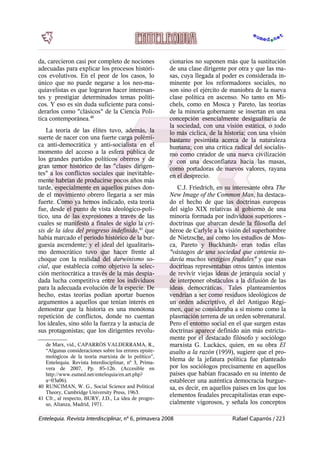 da, carecieron casi por completo de nociones
adecuadas para explicar los procesos históri-
cos evolutivos. En el peor de los casos, lo
único que no puede negarse a los neo-ma-
quiavelistas es que lograron hacer interesan-
tes y prestigiar determinados temas políti-
cos. Y eso es sin duda suficiente para consi-
derarlos como "clásicos" de la Ciencia Polí-
tica contemporánea.40
La teoría de las élites tuvo, además, la
suerte de nacer con una fuerte carga polémi-
ca anti-democrática y anti-socialista en el
momento del acceso a la esfera pública de
los grandes partidos políticos obreros y de
gran temor histórico de las "clases dirigen-
tes" a los conflictos sociales que inevitable-
mente habrían de producirse pocos años más
tarde, especialmente en aquellos países don-
de el movimiento obrero llegaría a ser más
fuerte. Como ya hemos indicado, esta teoría
fue, desde el punto de vista ideológico-polí-
tico, una de las expresiones a través de las
cuales se manifestó a finales de siglo la cri-
sis de la idea del progreso indefinido,41
que
había marcado el período histórico de la bur-
guesía ascendente; y el ideal del igualitaris-
mo democrático tuvo que hacer frente al
choque con la realidad del darwinismo so-
cial, que establecía como objetivo la selec-
ción meritocrática a través de la más despia-
dada lucha competitiva entre los individuos
para la adecuada evolución de la especie. De
hecho, estas teorías podían aportar buenos
argumentos a aquellos que tenían interés en
demostrar que la historia es una monótona
repetición de conflictos, donde no cuentan
los ideales, sino sólo la fuerza y la astucia de
sus protagonistas; que los dirigentes revolu-
de Marx, vid., CAPARRÓS VALDERRAMA, R.,
“Algunas consideraciones sobre los errores episte-
mológicos de la teoría marxista de lo político”,
Entelequia. Revista Interdisciplinar, nº 3, Prima-
vera de 2007, Pp. 85-126. (Accesible en
http://www.eumed.net/entelequia/en.art.php?
a=03a06).
40 RUNCIMAN, W. G., Social Science and Political
Theory, Cambridge University Press, 1963.
41 Cfr., al respecto, BURY, J.D., La idea de progre-
so, Alianza, Madrid, 1971.
cionarios no suponen más que la sustitución
de una clase dirigente por otra y que las ma-
sas, cuya llegada al poder es considerada in-
minente por los reformadores sociales, no
son sino el ejército de maniobra de la nueva
clase política en ascenso. No tanto en Mi-
chels, como en Mosca y Pareto, las teorías
de la minoría gobernante se insertan en una
concepción esencialmente desigualitaria de
la sociedad, con una visión estática, o todo
lo más cíclica, de la historia; con una visión
bastante pesimista acerca de la naturaleza
humana; con una crítica radical del socialis-
mo como creador de una nueva civilización
y con una desconfianza hacia las masas,
como portadoras de nuevos valores, rayana
en el desprecio.
C.J. Friedrich, en su interesante obra The
New Image of the Common Man, ha destaca-
do el hecho de que las doctrinas europeas
del siglo XIX relativas al gobierno de una
minoría formada por individuos superiores -
doctrinas que abarcan desde la filosofía del
héroe de Carlyle a la visión del superhombre
de Nietzsche, así como los estudios de Mos-
ca, Pareto y Buckhardt- eran todas ellas
"vástagos de una sociedad que contenía to-
davía muchos vestigios feudales" y que esas
doctrinas representaban otros tantos intentos
de revivir viejas ideas de jerarquía social y
de interponer obstáculos a la difusión de las
ideas democráticas. Tales planteamientos
vendrían a ser como residuos ideológicos de
un orden adscriptivo, el del Antiguo Régi-
men, que se consideraba a sí mismo como la
plasmación terrena de un orden sobrenatural.
Pero el entorno social en el que surgen estas
doctrinas aparece definido aún más estricta-
mente por el destacado filósofo y sociólogo
marxista G. Luckács, quien, en su obra El
asalto a la razón (1959), sugiere que el pro-
blema de la jefatura política fue planteado
por los sociólogos precisamente en aquellos
países que habían fracasado en su intento de
establecer una auténtica democracia burgue-
sa, es decir, en aquellos países en los que los
elementos feudales precapitalistas eran espe-
cialmente vigorosos, y señala los conceptos
Entelequia. Revista Interdisciplinar, nº 6, primavera 2008 Rafael Caparrós / 223
 