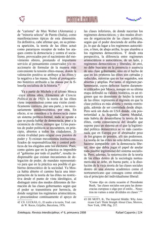 de "carisma" de Max Weber (Alemania) y
de "minoría selecta" de Pareto (Italia), como
manifestaciones típicas de esta dimensión.
En definitiva, cabe afirmar que, en su prime-
ra aparición, la teoría de las élites actuó
como pararrayos receptor de todos los ata-
ques contra la democracia y contra el socia-
lismo, provocados por el nacimiento del mo-
vimiento obrero, prestando el importante
servicio al pensamiento conservador y/o re-
accionario de formular de la manera más
conveniente la tensión elites-masas, donde la
valoración positiva se atribuye a las élites y
la negativa a las masas, frente al protagonis-
mo histórico atribuido a las masas por la fi-
losofía socialista de la historia.42
Ya a partir de Michels y el último Mosca
–cuya última obra, Elementos de Ciencia
Política es de 1923- la teoría de las élites
viene imponiéndose como una visión cientí-
ficamente correcta, por una parte, y no nece-
sariamente antidemocrática, por otra. En
efecto, si se considera a la democracia como
un sistema político-formal, nada se opone a
que se pueda hablar de democracia, pese a la
existencia de élites, siempre que 1) los pues-
tos de poder políticos se encuentren, en prin-
cipio, abiertos a todos los ciudadanos, 2)
exista rivalidad para ocupar esos puestos de
poder y 3) existan mecanismos instituciona-
lizados de responsabilización y control polí-
ticos de los elegidos ante los electores. Pues,
como quiera que en la práctica es imposible
el "gobierno por todo el pueblo", resulta in-
dispensable que existan mecanismos de de-
legación de poder, de mandato representati-
vo para que en la práctica sea posible el go-
bierno democrático de la sociedad. Ya Mos-
ca había abierto el camino hacia una inter-
pretación de la teoría de las élites no restric-
tiva desde el punto de vista ideológico, al
distinguir entre dos modos diferentes de for-
mación de las clases gobernantes según que
el poder se transmitiera por herencia, de
donde surgirían los regímenes aristocráticos,
o procurándose continuamente el apoyo de
42 Cfr. LUCKÁS, G., El asalto a la razón, Trad. cast.
de W. Roces, Grijalbo, Barcelona, 1976.
las clases inferiores, de donde nacerían los
regímenes democráticos; y dos modos diver-
sos de organización de las clases políticas,
según que el poder descienda de arriba aba-
jo, lo que da lugar a los regímenes autocráti-
cos, o bien, de abajo arriba, lo que alumbra a
los regímenes democráticos. Y desde esta
perspectiva, la diferencia entre regímenes
aristocráticos o autocráticos, de un lado, y
regímenes democráticos y liberales, de otro,
no debe buscarse en la presencia o ausencia
de una clase gobernante, sino en el hecho de
que en los primeros las élites son cerradas y
reducidas, mientras que en los segundos, son
abiertas y amplias. Por tanto, el régimen par-
lamentario, cuyos defectos fueron duramen-
te criticados por Mosca, aunque en su última
etapa defendió su validez histórica, es un ré-
gimen que no desmiente de hecho la teoría
de las élites: representa el régimen en que la
clase política es más abierta y menos restrin-
gida, además de ser controlada desde abajo.
Pero será sin duda en USA donde, con pos-
terioridad a la Segunda Guerra Mundial,
más habría de desarrollarse la teoría de las
élites, como consecuencia del desafío que
supone para un sistema en el que la legitimi-
dad política democrática se ve más cuestio-
nada que en Europa por el abrumador peso
de los grupos de presión, allí tan poderosos.
La teoría de las élites no sólo debía entonces
hacerse compatible con la democracia libe-
ral, sino que debía jugar el papel de anular
toda posible legitimidad del sistema socialis-
ta. Pero, además, la resurrección de la teoría
de las élites dentro de la sociología nortea-
mericana se debe, en buena parte, a la diso-
lución de la vieja teoría de las clases sociales
dentro de una sistema académico como el
norteamericano que consagra como ortodo-
xia el principio del individualismo liberal:
"Como dijo en cierta ocasión el Presidente
Bush, ‘las clases sociales son para las demo-
cracias europeas o algo por el estilo... Noso-
tros no vamos a estar divididos en clases’."43
43 DE MOTT, B., The Imperial Middle: Why Ame-
ricans Can't Think Straigth About Class, Morrow,
New York, 1990. Pág. 217.
Entelequia. Revista Interdisciplinar, nº 6, primavera 2008 Rafael Caparrós / 224
 