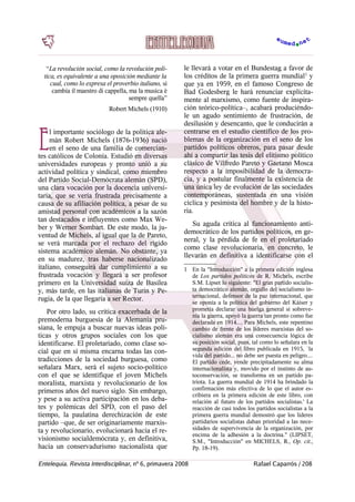    “La revolución social, como la revolución polí-
tica, es equivalente a una oposición mediante la
cual, como lo expresa el proverbio italiano, si
cambia il maestro di cappella, ma la musica è
sempre quella”
Robert Michels (1910)
l importante sociólogo de la política ale-
mán Robert Michels (1876-1936) nació
en el seno de una familia de comercian-
tes católicos de Colonia. Estudió en diversas
universidades europeas y pronto unió a su
actividad política y sindical, como miembro
del Partido Social-Demócrata alemán (SPD),
una clara vocación por la docencia universi-
taria, que se vería frustrada precisamente a
causa de su afiliación política, a pesar de su
amistad personal con académicos a la sazón
tan destacados e influyentes como Max We-
ber y Werner Sombart. De este modo, la ju-
ventud de Michels, al igual que la de Pareto,
se verá marcada por el rechazo del rígido
sistema académico alemán. No obstante, ya
en su madurez, tras haberse nacionalizado
italiano, conseguirá dar cumplimiento a su
frustrada vocación y llegará a ser profesor
primero en la Universidad suiza de Basilea
y, más tarde, en las italianas de Turín y Pe-
rugia, de la que llegaría a ser Rector.
E
Por otro lado, su crítica exacerbada de la
premoderna burguesía de la Alemania pru-
siana, le empuja a buscar nuevas ideas polí-
ticas y otros grupos sociales con los que
identificarse. El proletariado, como clase so-
cial que en sí misma encarna todas las con-
tradicciones de la sociedad burguesa, como
señalara Marx, será el sujeto socio-político
con el que se identifique el joven Michels
moralista, marxista y revolucionario de los
primeros años del nuevo siglo. Sin embargo,
y pese a su activa participación en los deba-
tes y polémicas del SPD, con el paso del
tiempo, la paulatina derechización de este
partido –que, de ser originariamente marxis-
ta y revolucionario, evolucionará hacia el re-
visionismo socialdemócrata y, en definitiva,
hacia un conservadurismo nacionalista que
le llevará a votar en el Bundestag a favor de
los créditos de la primera guerra mundial1
y
que ya en 1959, en el famoso Congreso de
Bad Godesberg le hará renunciar explícita-
mente al marxismo, como fuente de inspira-
ción teórico-política–, acabará produciéndo-
le un agudo sentimiento de frustración, de
desilusión y desencanto, que le conducirán a
centrarse en el estudio científico de los pro-
blemas de la organización en el seno de los
partidos políticos obreros, para pasar desde
ahí a compartir las tesis del elitismo político
clásico de Vilfredo Pareto y Gaetano Mosca
respecto a la imposibilidad de la democra-
cia, y a postular finalmente la existencia de
una única ley de evolución de las sociedades
contemporáneas, sustentada en una visión
cíclica y pesimista del hombre y de la histo-
ria.
Su aguda crítica al funcionamiento anti-
democrático de los partidos políticos, en ge-
neral, y la pérdida de fe en el proletariado
como clase revolucionaria, en concreto, le
llevarán en definitiva a identificarse con el
1 En la "Introducción" a la primera edición inglesa
de Los partidos políticos de R. Michels, escribe
S.M. Lipset lo siguiente: "El gran partido socialis-
ta democrático alemán, orgullo del socialismo in-
ternacional, defensor de la paz internacional, que
se oponía a la política del gobierno del Káiser y
prometía declarar una huelga general si sobreve-
nía la guerra, apoyó la guerra tan pronto como fue
declarada en 1914.... Para Michels, este repentino
cambio de frente de los líderes marxistas del so-
cialismo alemán era una consecuencia lógica de
su posición social, pues, tal como lo señalara en la
segunda edición del libro publicada en 1915, `la
vida del partido... no debe ser puesta en peligro....
El partido cede, vende precipitadamente su alma
internacionalista y, movido por el instinto de au-
toconservación, se transforma en un partido pa-
triota. La guerra mundial de 1914 ha brindado la
confirmación más efectiva de lo que el autor es-
cribiera en la primera edición de este libro, con
relación al futuro de los partidos socialistas.' La
reacción de casi todos los partidos socialistas a la
primera guerra mundial demostró que los líderes
partidarios socialistas daban prioridad a las nece-
sidades de supervivencia de la organización, por
encima de la adhesión a la doctrina." (LIPSET,
S.M., "Introducción" en MICHELS, R., Op. cit.,
Pp. 18-19).
Entelequia. Revista Interdisciplinar, nº 6, primavera 2008 Rafael Caparrós / 208
 