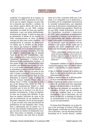 conferido a la adquisición de la riqueza. La
explicación de Mills es pesimista en el senti-
do de que no sugiere ninguna vía para salir
de la situación que describe y condena. En
este último aspecto difiere del resto de los
neomaquiavelistas, ya que Mills condena
claramente un estado de cosas que aquéllos
ensalzaron, o que, con ánimo desilusionado,
terminaron por aceptar. A partir de aquí, sur-
ge plenamente el debate en las ciencias so-
ciales norteamericanas en torno al mismo
concepto de élite como teoría científica y su
contraposición al concepto de democracia.
Un debate que se dividirá en dos grupos:
uno, liberal, que rechaza la "unidad o cohe-
sión" del poder en la sociedad norteamerica-
na en torno a un grupo monolítico (“la élite
del poder”), caracterizado por la llamada
"tesis de las tres ces" (complicidad, cohe-
sión, conspiración), al que oponen la la tesis
"pluralista", "poliárquica" o "política" de la
democracia, que seguidamente veremos, y el
otro grupo al que cabe conceptualizar como
marxista, que entiende que el poder de la éli-
te sí es un poder cohesionado, pero que no
se articularía en torno a esos tres sectores se-
ñalados por Mills, sino que se centra en uno
sólo: el poder económico. Esta posición po-
dría estar representada por las tesis de Tom
Bottomore al respecto, o por el trabajo de
Paul M. Sweezy titulado "Power Elite or
Ruling Class?" (1956). En su obra A Criti-
que of the Ruling Class Model de 1958, el
politólogo norteamericano Robert A. Dahl
considera que la tesis de Mills sólo puede
demostrase que es correcta si se dan las si-
guientes circunstancias: 1) Que esa hipotéti-
ca clase sea un grupo bien definido; 2) que
haya un número suficiente de casos en los
que las preferencias de esa hipotética élite
del poder contrastan con las de otros grupos;
y 3) que en todos esos casos prevalezcan las
preferencias de esta hipotética élite. Consi-
dera a continuación que los puntos 1) y 3)
no han sido probados empíricamente, por lo
que esa tesis no tendría un fundamento cien-
tífico. Esta crítica, no obstante, no niega que
exista el elitismo, sino más bien el monoli-
tismo de la élite. Considera Dalh que el eli-
tismo sí es compatible con la democracia y
lo justifica por la complejidad estructural de
la sociedad norteamericana, que impediría
una toma de decisiones completamente ajus-
tada a las preferencias populares. Mucho an-
tes que Dalh, Joseph Schumpeter -en su li-
bro Capitalismo, socialismo y democracia,
de 1950- había considerado ya perfectamen-
te compatible el elitismo con la democracia.
Lo característico del sistema democrático,
según Schumpeter, es precisamente el méto­
do; en concreto, aquel que permite a los in-
dividuos o los grupos rivales luchar por la
conquista del poder compitiendo entre sí.
Como dice literalmente, la democracia es
"Aquel ordenamiento institucional para al-
canzar decisiones políticas, en el cual los in-
dividuos adquieren poder de decisión mer-
ced a la lucha competitiva por el voto de la
población."
Schumpeter establece lo que él denomina
"condiciones para el éxito del método demo-
crático", y las clasifica en cuatro epígrafes:
1) Que el material humano de la política (es
decir, la clase política) sea de una calidad
suficientemente elevada.
2) Que el ámbito eficaz de la decisión políti-
ca no se extienda excesivamente.
3) Que el gobierno pueda contar con los ser-
vicios de una burocracia bien capacitada,
que goce de alto prestigio y de tradición.
4) Que haya un ambiente de serenidad de-
mocrática, es decir, que las minorías se-
lectas que compiten entre sí se toleren
mutuamente y que el electorado, una vez
hecha su elección, se abstenga de interfe-
rir constantemente en las acciones políti-
cas de sus representantes.
El mismo Karl Mannheim, en su obra Es-
says in the Sociology of Culture (1956), que
había llegado a relacionar las teorías elitistas
con el fascismo y con las doctrinas anti-inte-
lectualistas de la "acción directa", cambió,
Entelequia. Revista Interdisciplinar, nº 6, primavera 2008 Rafael Caparrós / 228
 