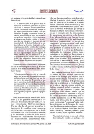 no obstante, con posterioridad, manteniendo
lo siguiente:
"... la dirección real de la política está en
manos de las minorías; pero esto no quiere
decir que la sociedad no sea democrática,
que los ciudadanos individuales, aunque se
les impida participar directamente en el go-
bierno de un modo permanente, tengan, al
menos, la posibilidad de hacer sus aspiracio-
nes a ciertos intervalos... Pareto tiene razón
al subrayar que el poder político es siempre
ejercido por minorías, y debemos aceptar
también la ley de Robert Michels de la ten-
dencia hacia la dirección oligárquica en las
organizaciones de los partidos. Sin embargo,
sería un error sobreestimar la estabilidad de
tales minorías en las sociedades democráti-
cas o su capacidad para utilizar el poder de
forma arbitraria. En una democracia, el que
es gobernado puede siempre actuar para de-
poner a sus dirigentes o para forzarlos a to-
mar decisiones en interés de la mayoría."
Mannheim destacó asimismo la importan-
cia de la selección por el mérito y de la re-
ducción de la distancia existente entre mino-
rías y masas:
"Afirmamos que la democracia se caracteri-
za no por la ausencia de cualquier capa so-
cial minoritaria, sino más bien por una for-
ma nueva de selección de minorías y una
nueva autointerpretación de la minoría... Lo
que más cambia de todo en el curso de la de-
mocratización es la distancia social entre la
minoría y el hombre de la calle. La minoría
democrática tiene detrás de sí a la masa; por
esto es por lo que puede significar algo para
la masa."
Pero la reconciliación entre la idea de las
élites y la del gobierno democrático se vió
entonces definitivamente reforzada por va-
rias circunstancias histórico-sociológicas.
Una de ellas fue el aumento general de la
importancia del caudillaje, como consecuen-
cia de la guerra en gran escala, de la rivali-
dad internacional en el desarrollo económico
y del nacimiento y evolución de las nuevas
naciones del Tercer Mundo, tras el proceso
de descolonización; circunstancias todas
ellas que han desplazado un tanto la sensibi-
lidad de la opinión pública desde los peli-
gros del gobierno de la minoría a la necesi-
dad de contar con minorías eficaces y em-
pendedoras. Otra circunstancia que ha forta-
lecido el modelo de rivalidad que ofrece la
democracia liberal-democrática contemporá-
nea es el contraste entre las consecuencias
del gobierno de una minoría en los Estados
de un sólo partido -sea cual fuere su ideolo-
gía- y las experiencias de las sociedades de-
mocráticas pluripartidistas, en las que hay
competencia por el poder entre varios parti-
dos políticos, ninguno de los cuales se pro-
pone producir un cambio radical en la es-
tructura social. Y es obvio que de la compa-
ración entre los regímenes políticos mono-
partidistas -y, por tanto, no democráticos- y
los regímenes políticos pluripartidistas -que
adolecen de un cierto "déficit democrático",
derivado de la existencia de "élites", pero,
que son al fin y al cabo democráticos-, salen
estos últimos claramente favorecidos, lo que
se traduce en una cierta legitimación política
de las élites.
Este modelo elitista de democracia ofre-
ce, además, un cierto atractivo científico de-
rivado de la analogía que presenta con el
modelo de la conducta económica en un sis-
tema de libre empresa, y de la promesa que
ofrece de un análisis de la conducta política
tan preciso y riguroso, aunque también tan
limitado, como el análisis económico. Esta
analogía fue ya claramente expuesta por
Schumpeter, quien afirmó, además, que en
general la democracia moderna ha surgido
del sistema económico capitalista y está co-
nectada causalmente con él. Más reciente-
mente, esta concepción de la democracia
como competencia "económica" entre parti-
dos políticos en pos de los votos del electo-
rado, ha sido expuesta de modo más comple-
jo por Anthony Downs, en su obra An Eco-
nomic Theory of Democracy (1972), quien
resume su teoría en los siguientes términos:
"Nuestra tesis principal es que, en la política
democrática, los partidos son análogos a los
Entelequia. Revista Interdisciplinar, nº 6, primavera 2008 Rafael Caparrós / 229
 