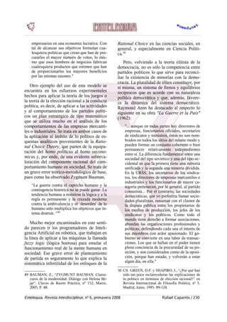 empresarios en una economía lucrativa. Con
tal de alcanzar sus objetivos formulan cua-
lesquiera políticas que crean que han de pro-
curarles el mayor número de votos, lo mis-
mo que esos hombres de negocios fabrican
cualesquiera productos que estimen que han
de proporcionarles los mayores beneficios
por las mismas razones."
Otro ejemplo del uso de este modelo se
encuentra en los esfuerzos experimentales
hechos para aplicar la teoría de los juegos o
la teoría de la elección racional a la conducta
política, es decir, de aplicar a las actividades
y al comportamiento de los partidos políti-
cos un plan estratégico de tipo matemático
que se utiliza mucho en el análisis de los
comportamientos de las empresas mercanti-
les o industriales. Se trata en ambos casos de
la aplicación al ámbito de lo político de es-
quemas analíticos provenientes de la Ratio-
nal Choice Theory, que parten de la equipa-
ración del homo politicus al homo oecono-
micus y, por ende, de una evidente sobreva-
loración del componente racional del com-
portamiento humano en sociedad. Se trata de
un grave error teórico-metodológico de base,
pues como ha observado Zygmunt Bauman,
“La guerra contra el capricho humano y la
contingencia histórica no se puede ganar. La
tendencia humana a resistirse la lógica y a la
regla es permanente y la cruzada moderna
contra la ambivalencia y el `desorden´ de lo
humano sólo multiplica los objetivos que in-
tenta destruir. “49
Mucho mejor encaminados en este senti-
do parecen ir los programadores de Inteli-
gencia Artificial en robótica, que trabajan en
la línea de aplicar a las máquinas la llamada
fuzzy logic (lógica borrosa) para emular el
funcionamiento real de la mente humana en
sociedad. Ese grave error de planteamiento
de partida es seguramente lo que explica la
sistemática infertilidad de los enfoques de la
49 BAUMAN, Z., “ZYGMUNT BAUMAN. Claros-
curos de la modernidad. Diálogo con Helena Bé-
jar”, Claves de Razón Práctica, nº 152, Marzo,
2005, P. 48.
Rational Choice en las ciencias sociales, en
general, y especialmente en Ciencia Políti-
ca.50
Pero, volviendo a la teoría elitista de la
democracia, no es sólo la competencia entre
partidos políticos lo que sirve para reconci-
liar la existencia de minorías con la demo-
cracia. La pluralidad de élites constituye, por
sí misma, un sistema de frenos y equilibrios
recíprocos que es acorde con su naturaleza
política democrática y que, además, favore-
ce la dinámica del sistema democrático.
Raymond Aron ha destacado al respecto lo
siguiente en su obra "La Guerre et la Paix"
(1962):
"... aunque en todas partes hay directores de
empresas, funcionarios oficiales, secretarios
de sindicatos y ministros, éstos no son nom-
brados en todos los sitios del mismo modo y
pueden formar un conjunto coherente o bien
permanecer relativamente independientes
entre sí. La diferencia fundamental entre una
sociedad del tipo soviético y una del tipo oc-
cidental es que la primera tiene una minoría
unificada y la segunda una minoría dividida.
En la URSS, los secretarios de los sindica-
tos, los directores de empresas mercantiles o
industriales y los funcionarios de mayor ca-
tegoría pertenecen, por lo general, al partido
comunista... Por el contrario, las sociedades
democráticas, que yo preferiría llamar socie-
dades pluralistas, resuenan con el clamor de
la disputa pública entre los propietarios de
los medios de producción, los jefes de los
sindicatos y los políticos. Como todo el
mundo tiene derecho a formar asociaciones,
abundan las organizaciones profesionales y
políticas, defendiendo cada una el interés de
sus miembros con ardor apasionado. El go-
bierno se convierte en una labor de transac-
ciones. Los que se hallan en el poder tienen
plena conciencia de la precariedad de su po-
sición, y son considerados como de la oposi-
ción, porque han estado, y volverán a estar
algún día, en ella."
50 Cfr. GREEN, D.P. y SHAPIRO, I., “¿Por qué han
sido tan poco esclarecedoras las explicaciones de
lo político en términos de elección racional?” en
Revista Internacional de Filosofía Política, nº 5,
Madrid, Junio, 1995: 89-124.
Entelequia. Revista Interdisciplinar, nº 6, primavera 2008 Rafael Caparrós / 230
 