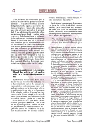 Aron, establece tres condiciones para el
éxito de las democracias pluralistas contem-
poráneas: 1) el restablecimiento de la autori-
dad gubernamental capaz de resolver las dis-
putas de los grupos y de ejecutar las medidas
que exige el interés general de la comuni-
dad; 2) una administración económica eficaz
que conserve la movilidad y reanime los in-
centivos, y 3) la limitación de la influencia
de los individuos y grupos que desean trans-
formar la estructura total de la sociedad.
Pero está claro que las actuales limitaciones
del usual modelo de democracia representa-
tiva resultan profundamente insatisfactorias
para una ciudadanía que permanentemente
cuestiona el monopolio de los políticos en la
toma de decisiones que bien pudieran adop-
tarse de forma más participada, y para una
doctrina que muestra abierta y mayoritaria-
mente sus múltiples reticencias frente al mo-
delo puramente liberal de democracia repre-
sentativa y su degeneración partitocrática.
Ciudadanía, capitalismo y democracia
liberal: las exigencias cívico-cultu-
rales de la democracia contemporá-
nea
Por todo ello, habida cuenta de los eleva-
dos niveles de insatisfacción ciudadana con
el funcionamiento real de las democracias
representativas contemporáneas, parece obli-
gado preguntarse ¿es la democracia sólo un
procedimiento formal para el reclutamiento
de las minorías políticas dirigentes? ¿se trata
entonces sólo de una método político total-
mente desprovisto de propósito sustantivo o
normativo alguno? ¿acaso no existen los
“valores democráticos”? ¿qué ocurre con sus
diversos principios operativos, tales como
los de "igualdad política", libertad de pala-
bra, responsabilidad ante el electorado, etc.?
¿debemos darnos por satisfechos con el ac-
tual funcionamiento de nuestros sistemas
políticos democráticos, como si no fuera po-
sible cambiarlos o mejorarlos? 51
Es cierto que históricamente la democra-
cia liberal ha venido siendo históricamente
asociada con el capitalismo, pero no es me-
nos cierto que, como ha sostenido Chantal
Mouffe, la defensa de la democracia liberal
no tiene por qué confundirse necesariamente
con la defensa del capitalismo:
"Una objeción a la estrategia de democrati-
zación concebida como cumplimiento de los
principios de la democracia liberal es que el
51 Cuando hablamos de nuestros sistemas políticos
como sistemas políticos democráticos, no nos per-
catamos suficientemente de que en realidad vivi-
mos en sistemas políticos liberal-democráticos ca-
pitalistas, como oportunamente matizaba al res-
pecto Rafael del Aguila, “el demócrata sabe que
la descripción de nuestras sociedades como socie-
dades democráticas con controles liberales -des-
cripción, por lo demás, muy usual en nuestra jer-
ga politológica- es incorrecta. Más bien vivimos
en sociedades profundamente liberales a las que
se interponen controles democráticos,” (DEL
AGUILA, R., “El centauro transmoderno: Libera-
lismo y democracia en la democracia liberal” en
VALLESPIN, F. [ed.], Historia de la Teoría Polí-
tica, vol. 6, Alianza, Madrid, 1995, p. 634).
Refiriéndose al caso español, Manuel Ramirez
ha trazado un cuadro nada complaciente respecto
a la “salud” de nuestra joven democracia:
“Los partidos han impuesto su total hegemo-
nía (¿cuántos de ellos practican la democracia in-
terna que les requiere la misma Constitución?),
las listas cerradas y bloqueadas eliminan la ilusión
del votante, cuya voluntad se tuerce luego por
pactos y tránsfugas, el sistema de cuotas para ele-
gir cargos es puro mercadeo, la férrea disciplina
de voto y el imperio del grupo parlamentario con-
vierten al Parlamento en mero eco de lo previsto,
los sindicatos están en todas partes mediante la fi-
gura de sus "liberados", la imagen del país a lo
que más se parece es a un gran juzgado plagado
de querellas de unos contra otros, la mediocridad
reina por doquier (desde la Universidad a los me-
dios de comunicación) y un extensísimo etcétera
más que está vivo en cuantos quieran verlo. Y,
para borrar cualquier ápice de esperanza, nuestra
juventud, en su mayoría, ha abrazado con sumo
cariño la ideología de la globalización: compre,
consuma, compre, consuma.” (Ramírez Jiménez,
M., “Recuperar la ilusión”, EL PAÍS, 29-07-2003,
P. 9).
Entelequia. Revista Interdisciplinar, nº 6, primavera 2008 Rafael Caparrós / 231
 