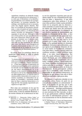capitalismo constituye un obstáculo insupe-
rable para la realización de la democracia. Y
es cierto que el liberalismo se ha identifica-
do generalmente con la defensa de la propie-
dad privada y la economía capitalista. Sin
embargo, esta identificación no es necesaria,
como han alegado algunos liberales. Mas
bien, es el resultado de una práctica articula-
toria, y como tal puede por tanto romperse.
El liberalismo político y el liberalismo eco-
nómico necesitan ser distinguidos y luego
separados el uno del otro. Defender y valo-
rar la forma política de una específica socie-
dad como democracia liberal no nos com-
promete en absoluto con el sistema econó-
mico capitalista. Este es un punto que ha
sido cada vez más reconocido por liberales
tales como John Rawls, cuya concepción de
la justicia efectivamente no hace de la pro-
piedad privada de los medios de producción
un prerrequisito del liberalismo político.” 52
En efecto, hasta un politólogo liberal tan
positivista como Robert A. Dahl lo admite
sin ambages:
“La democracia y el capitalismo de mercado
están encerrados en un conflicto permanente
en el que se modifican y limitan mutuamen-
te… Cómo hacer para que el matrimonio de
la democracia poliárquica con el capitalismo
de mercado sea más beneficioso para alcan-
zar una mayor democratización de la po-
liarquía es una cuestión verdaderamente di-
fícil para la cual no hay respuestas fáciles, y
sin duda ninguna breve. La relación entre el
sistema político democrático de un país y su
sistema económico no democrático ha su-
puesto un formidable y persistente desafío
para los fines y prácticas democráticos a lo
largo del XX. Este desafío seguramente pro-
seguirá en el siglo XXI.”53
Pero estas son cuestiones en las que los
teóricos del elitismo político, en general, no
suelen entrar. Como ha señalado Bachrach, a
las teorías elitistas de la democracia les bas-
52 MOUFFE, C., “Democratic Politics Today” en
MOUFFE, C. (ed.), Dimensions of Radical De-
mocracy, Verso, London, 1992: 2-4.
53 DAHL, R.A., La democracia. Una guía para los
ciudadanos, Taurus, 1999: 95-201.
ta con los siguientes requisitos para que po-
damos hablar de una compatibilización legí-
tima de élites y democracia: 1) que haya
competencia entre élites políticas y 2) que
estas élites políticas rindan cuenta periódica-
mente de su actuación ante los electores y
estén sometidas al control desde abajo. A es-
tos habría que añadir otros dos prerrequisi-
tos, uno, socioeconómico, la existencia de
una efectiva igualdad de oportunidades que
permita la circulación de las élites, y otro
político, la presencia de una oposición insti-
tucionalizada, que permita la sustitución
efectiva de una élite por otra, esto es, la al-
ternancia en el poder. Esta visión, sin em-
bargo, se ha quedado anclada en elementos
puramente formales o procedimentales, por-
que ignora la presencia de elementos de cla-
se social dentro de la abstracta contraposi-
ción entre élites y masas y porque reduce los
conflictos sociales a meros conflictos entre
élites, y no entre clases antagónicas. Por
todo ello, puede afirmarse, como lo hace el
propio Bachrach, que estos planteamientos
elitistas están de hecho legitimando a los ac-
tuales sistemas políticos liberal-democráti-
cos, frente a posibles reivindicaciones demo-
crático-radicales o socialistas.54
Aparte del
hecho sin duda más destacable: se olvida de-
liberadamente de la participación política
activa de la ciudadanía, como elemento in-
dispensable de una auténtica democracia, en
la medida en que otorga a ésta sólo el dere-
cho al voto periódico cada pocos años.
No obstante, si queremos ahondar en esa
perspectiva crítica, hemos de partir de un
concepto de ciudadanía no estrictamente li-
beral, en el sentido de que hay que ir más
allá del individualismo liberal clásico. Por-
que permanecer ideológico-políticamente
dentro del paradigma individualista liberal
en una economía de libre mercado, es decir,
de lo que gráficamente calificara MacPher-
son como el individualismo posesivo,55
aun
si se reconocieran en ella los derechos socia-
54 Cfr. BACHRACH, P., Power and Empowerment:
A Radical Theory of Participatory Democracy,
Temple University Press, New York, 1992.
Entelequia. Revista Interdisciplinar, nº 6, primavera 2008 Rafael Caparrós / 232
 