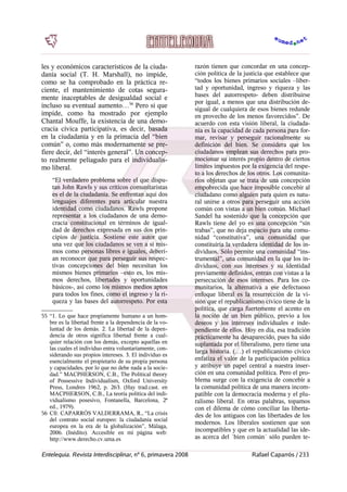 les y económicos característicos de la ciuda-
danía social (T. H. Marshall), no impide,
como se ha comprobado en la práctica re-
ciente, el mantenimiento de cotas segura-
mente inaceptables de desigualdad social e
incluso su eventual aumento…56
Pero sí que
impide, como ha mostrado por ejemplo
Chantal Mouffe, la existencia de una demo-
cracia cívica participativa, es decir, basada
en la ciudadanía y en la primacía del “bien
común” o, como más modernamente se pre-
fiere decir, del “interés general”. Un concep-
to realmente peliagudo para el individualis-
mo liberal.
“El verdadero problema sobre el que dispu-
tan John Rawls y sus críticos comunitaristas
es el de la ciudadanía. Se enfrentan aquí dos
lenguajes diferentes para articular nuestra
identidad como ciudadanos. Rawls propone
representar a los ciudadanos de una demo-
cracia constitucional en términos de igual-
dad de derechos expresada en sus dos prin-
cipios de justicia. Sostiene este autor que
una vez que los ciudadanos se ven a sí mis-
mos como personas libres e iguales, deberí-
an reconocer que para perseguir sus respec-
tivas concepciones del bien necesitan los
mismos bienes primarios –esto es, los mis-
mos derechos, libertades y oportunidades
básicos-, así como los mismos medios aptos
para todos los fines, como el ingreso y la ri-
queza y las bases del autorrespeto. Por esta
55 “1. Lo que hace propiamente humano a un hom-
bre es la libertad frente a la dependencia de la vo-
luntad de los demás. 2. La libertad de la depen-
dencia de otros significa libertad frente a cual-
quier relación con los demás, excepto aquellas en
las cuales el individuo entra voluntariamente, con-
siderando sus propios intereses. 3. El individuo es
esencialmente el propietario de su propia persona
y capacidades, por lo que no debe nada a la socie-
dad.” MACPHERSON, C.B., The Political theory
of Possessive Individualism, Oxford University
Press, Londres 1962, p. 263. (Hay trad.cast. en
MACPHERSON, C.B., La teoría política del indi-
vidualismo posesivo, Fontanella, Barcelona, 2ª
ed., 1979).
56 Cfr. CAPARRÓS VALDERRAMA, R., “La crisis
del contrato social europeo: la ciudadanía social
europea en la era de la globalización”, Málaga,
2006. (Inédito). Accesible en mi página web:
http://www.derecho.cv.uma.es
razón tienen que concordar en una concep-
ción política de la justicia que establece que
“todos los bienes primarios sociales –liber-
tad y oportunidad, ingreso y riqueza y las
bases del autorrespeto- deben distribuirse
por igual, a menos que una distribución de-
sigual de cualquiera de esos bienes redunde
en provecho de los menos favorecidos”. De
acuerdo con esta visión liberal, la ciudada-
nía es la capacidad de cada persona para for-
mar, revisar y perseguir racionalmente su
definición del bien. Se considera que los
ciudadanos emplean sus derechos para pro-
mocionar su interés propio dentro de ciertos
límites impuestos por la exigencia del respe-
to a los derechos de los otros. Los comunita-
rios objetan que se trata de una concepción
empobrecida que hace imposible concebir al
ciudadano como alguien para quien es natu-
ral unirse a otros para perseguir una acción
común con vistas a un bien común. Michael
Sandel ha sostenido que la concepción que
Rawls tiene del yo es una concepción “sin
trabas”, que no deja espacio para una comu-
nidad “constitutiva”, una comunidad que
constituiría la verdadera identidad de los in-
dividuos. Sólo permite una comunidad “ins-
trumental”, una comunidad en la que los in-
dividuos, con sus intereses y su identidad
previamente definidos, entran con vistas a la
persecución de esos intereses. Para los co-
munitarios, la alternativa a ese defectuoso
enfoque liberal es la resurrección de la vi-
sión que el republicanismo cívico tiene de la
política, que carga fuertemente el acento en
la noción de un bien público, previo a los
deseos y los intereses individuales e inde-
pendiente de ellos. Hoy en día, esa tradición
prácticamente ha desaparecido, pues ha sido
suplantada por el liberalismo, pero tiene una
larga historia. (…) el republicanismo cívico
enfatiza el valor de la participación política
y atribuye un papel central a nuestra inser-
ción en una comunidad política. Pero el pro-
blema surge con la exigencia de concebir a
la comunidad política de una manera incom-
patible con la democracia moderna y el plu-
ralismo liberal. En otras palabras, topamos
con el dilema de cómo conciliar las liberta-
des de los antiguos con las libertades de los
modernos. Los liberales sostienen que son
incompatibles y que en la actualidad las ide-
as acerca del `bien común´ sólo pueden te-
Entelequia. Revista Interdisciplinar, nº 6, primavera 2008 Rafael Caparrós / 233
 