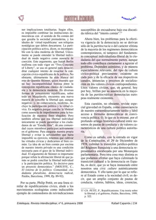 ner implicaciones totalitarias. Según ellos,
es imposible combinar las instituciones de-
mocráticas con el sentido de fin común del
que gozaba la sociedad premoderna, y los
ideales de `virtud republicana´ son reliquias
nostálgicas que deben descartarse. La parti-
cipación política activa, dicen, es incompati-
ble con la idea moderna de libertad. Unica-
mente se puede entender la libertad indivi-
dual de modo negativo como ausencia de
coerción. Este argumento, que Isaiah Berlin
reafirma con todo vigor en “Two Concepts
of Liberty”, se usa en general para desacre-
ditar cualquier intento de resucitar la con-
cepción cívico-republicana de la política. No
obstante, últimamente ha sido blanco del
reto de Quentin Skinner, quien muestra que
no hay incompatibilidad forzosa entre la
concepción republicana clásica de ciudada-
nía y la democracia moderna. En diversas
formas de pensamiento republicano, sobre
todo en Maquiavelo, encuentra una nueva
manera de concebir la libertad que, aunque
negativa –y, en consecuencia, moderna-, in-
cluye la participación política y la virtud cí-
vica. Es negativa porque concibe la libertad
como ausencia de impedimentos para la rea-
lización de nuestros fines elegidos. Pero
también afirma que esa libertad individual
únicamente se puede garantizar a los ciuda-
danos de un “Estado libre”, de una comuni-
dad cuyos miembros participan activamente
en el gobierno. Para asegurar nuestra propia
libertad y evitar la servidumbre que haría
imposible su ejercicio, tenemos que cultivar
las virtudes cívicas y dedicarnos al bien co-
mún. La idea de un bien común por encima
de nuestro interés privado es una condición
necesaria para el goce de la libertad indivi-
dual. El argumento de Skinner es importante
porque refuta la afirmación liberal de que ja-
más se podrá conciliar la libertad individual
y la participación política. Es decisivo para
un proyecto democrático.” (MOUFFE, C.,
El retorno de lo político. Comunidad, ciu-
dadanía pluralismo, democracia radical,
Paidós, Barcelona, 1999, Pp. 89-92).
Por su parte, Philip Pettit, en una línea si-
milar de republicanismo cívico, alude a los
movimientos ecologistas como indiscutible
ejemplo de contenedores de reivindicaciones
susceptibles de encuadrarse bajo esa discuti-
da rúbrica del “interés común”.57
Ahora bien, los problemas para la efecti-
va vigencia de la democracia no se derivan
sólo de la partitocracia o del carácter elitista
de la mayoría de los regímenes democráticos
contemporáneos, ni tampoco del fundamen-
to conceptual individualista-liberal de la ciu-
dadanía del que normalmente parten, aunque
todo ello contribuya ciertamente a agravar el
problema. Dependen asimismo, y de manera
especialmente relevante, del tipo de cultura
cívico-política previamente existente en
cada país y de la eficacia de sus respectivos
canales, instancias y procesos de socializa-
ción en los valores cívicos correspondientes.
Unos valores cívicos, que, en general, hoy
por hoy, brillan por su ausencia en la mayo-
ría de las partitocráticas democracias euro-
peas realmente existentes.
Esta cuestión, no obstante, reviste espe-
cial gravedad en España, como consecuencia
de nuestro extraordinariamente tardío y lábil
acceso a fórmulas democráticas de convi-
vencia política. O, lo que es lo mismo, por el
profundo arraigo histórico-cultural entre no-
sotros de pautas de conducta y de valores ca-
racterísticos de una cultura política autorita-
ria.
Como es sabido, con la entrada en vigor
de la Constitución, el 29 de Diciembre de
1978, culminó la transición jurídico-política
del Régimen franquista a una democracia re-
presentativa encabezada por una Monarquía
parlamentaria. Pero otra cosa muy distinta es
que podamos afirmar que haya culminado la
transición cultural a la democracia en Espa-
ña, es decir, que ya se haya instaurado entre
nosotros una civic culture auténticamente
democrática. Y ello tanto por lo que se refie-
re al Estado como a la sociedad civil, es de-
cir, que un amplio conjunto de pautas de
conducta, valores, hábitos, ideas, creencias,
57 Cfr. PETIT, P., Republicanismo. Una teoría sobre
la libertad y el gobierno, Paidós, Barcelona, 1999,
p. 322.
Entelequia. Revista Interdisciplinar, nº 6, primavera 2008 Rafael Caparrós / 234
 
