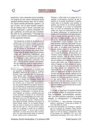prejuicios y otros elementos psico-sociológi-
cos propios de una cultura autoritaria hayan
quedado definitivamente atrás. Por el contra-
rio, siguen estando plenamente vigentes y, lo
que es peor, son en gran medida comparti-
dos de manera más o menos consciente por
quienes gobiernan y quienes pretenden lle-
gar a gobernar, así como por una considera-
ble parte de los gobernados.58
Fernando Va-
llespín se ha referido recientemente al tema
en los siguientes términos:
“En España hay el doble de desinterés por la
política que en la media europea, o sea que
las personas que expresan que la política les
interesa poco o nada es el 70%, mientras
que en Europa es exactamente la mitad. El
problema es que tenemos una cultura políti-
ca que viene de donde viene. Efectivamente,
somos una democracia consolidada, pero
que ha accedido a la política desde la cultura
del franquismo y bajo condiciones muy mar-
cadas por ese antecedente autoritario. Creo
que a esto se añaden, además, dos fenóme-
nos que habría que analizar empíricamente y
que me limito a formular como hipótesis.
58 Vid., al respecto, por ejemplo, el excelente libro
del catedrático de la Universidad de Zaragoza,
RAMÍREZ JIMÉNEZ, M., España de cerca. Re-
flexiones sobre veinticinco años de democracia,
Trotta, Madrid, 2003. Tres son los aspectos prin-
cipales de la realidad socio-política española que
concitan las siempre bien fundadas críticas del
profesor Ramírez. Primero, la opción constitucio-
nal exclusiva por la democracia representativa,
que muy pronto degenerará en funesta partitocra-
cia, en detrimento de la posibilidad de simultane-
arla con otras formas de democracia participativa
directa o semidirecta, como la iniciativa legislati-
va popular, el referéndum o el derecho de peti-
ción. Segundo, los avatares y contradicciones que
vienen afectando al Estado de las Autonomías,
que atribuye a las ambigüedades de un texto cons-
titucional como el del 78 elaborado por “consen-
so”. Baste un botón de muestra: “¿Puede ser Ma-
drid, capital del Estado, autónoma con respecto al
mismo Estado, siendo a la vez también Estado?
Algo así como el misterio de la santísima Trini-
dad, pero más caro” (p. 134). Ese proceso autonó-
mico, en su opinión, se salda con un auténtico
“desguace del Estado”. Y, tercero, pero no menos
importante, la actual pervivencia entre nosotros,
pese a los años transcurridos desde la transición,
de una “cultura cívica” no democrática.
Primero, y sobre todo en el campo de la iz-
quierda, la percepción creciente de que la
política ya no puede transformar el mundo,
como antes sí se pensaba como posible; la
política, por decirlo en un término pedante
de la sociología, se ve como un subsistema
más, no como un subsistema que desde un
centro sea capaz de condicionar la vida de
los demás subsistemas. La interferencia del
mundo de la economía es un buen ejemplo.
Todo el mundo percibe que esto va a más y
que tiene su lógica propia y que por tanto
ahí no hay mucho que podamos hacer. Esto
es importante, porque conduce a que mu-
chas personas empiecen a privatizar sus pro-
pias demandas. Es decir, muchas cuestiones
que antes se elevaban como demandas al
sistema político tratan de resolverse por sí
mismos. Es un fenómeno que tiene que ver
con la individualización, privatización, etc.
Tenemos mucho interés en que funcione el
sistema sanitario, pero en última instancia
sabemos que la salud u otros servicios pue-
den ser suplidos por la iniciativa privada. No
ocurre como antes, que o nos la proporcio-
naba el Estado o no había protección sanita-
ria. Esto es algo que está en el trasfondo de
esta idea, aunque con excepciones que es
importante ver. Y las excepciones son que a
todos nos gusta tener al final la red del Esta-
do para que nos salvaguarde respecto de los
grandes temores. Nos acordamos del Estado
cuando nos falta, no cuando lo tenemos (…)
Lo que quiero decir, en suma, es que en
nuestro país hay una cultura que no favorece
precisamente la implicación política y hay
una desconfianza generalizada hacia el polí-
tico y lo político.”59
Y es que, al igual que el nazismo alemán
o el fascismo italiano se esforzaron en cons-
truir socialmente “personalidades autorita-
rias” con fines políticos concretos y, en gran
medida, lo consiguieron,60
el franquismo,
59 VALLESPÍN, F., “Mesa Redonda: Participación
política y democracia”, Temas para el debate, Nº
152, Julio-2007, Pp. 24-26.
60 Como han demostrado los sociólogos y politólo-
gos de la Escuela de Frankfurt, desde Herbert
Marcuse o Wilhem Reich hasta los estudios socio-
lógicos en USA de Adorno y Horkheimer. Sobre
el caso alemán, vid, ADORNO, T.W., et al., The
Authoritarian Personality, New York, 1950. Víd.,
Entelequia. Revista Interdisciplinar, nº 6, primavera 2008 Rafael Caparrós / 235
 