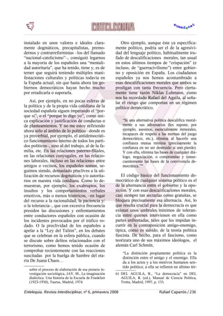 instalado en unos valores e ideales clara-
mente dogmáticos, precapitalistas, premo-
dernos y contrarreformistas –los del llamado
“nacional-catolicismo”–, consiguió legarnos
a la mayoría de los españoles una “mentali-
dad autoritaria”, que ha tenido, tiene y, es de
temer que seguirá teniendo múltiples mani-
festaciones culturales y políticas todavía en
la España actual, sin que hasta ahora los go-
biernos democráticos hayan hecho mucho
por erradicarla o superarla.
Así, por ejemplo, en no pocas esferas de
la política y de la propia vida cotidiana de la
sociedad española siguen imperando el “por-
que sí”, o el “porque lo digo yo”, como úni-
ca explicación y justificación de conductas o
de planteamientos. Y no me estoy refiriendo
ahora sólo al ámbito de lo político –donde es
ya proverbial, por ejemplo, el antidemocráti-
co funcionamiento interno de todos los parti-
dos políticos–, sino al del trabajo, al de la fa-
milia, etc. En las relaciones paterno-filiales,
en las relaciones conyugales, en las relacio-
nes laborales, incluso en las relaciones entre
amigos o vecinos, los españoles somos, se-
guimos siendo, demasiado proclives a la uti-
lización de recursos dogmáticos y/o autorita-
rios en nuestra vida cotidiana. Como lo de-
muestran, por ejemplo, los exabruptos, los
insultos y los comportamientos verbales
emotivos, más o menos histéricos, –en lugar
del recurso a la racionalidad, la paciencia y/
o la tolerancia–, que con excesiva frecuencia
presiden las discusiones y enfrentamientos
entre conductores españoles con ocasión de
los incidentes provocados por el tráfico ro-
dado. O la proclividad de los españoles a
apelar a la “Ley del Talión”, en los debates
que se celebran en la esfera pública, cuando
se discute sobre delitos relacionados con el
terrorismo, como hemos tenido ocasión de
comprobar recientemente con las reacciones
suscitadas por la huelga de hambre del eta-
rra De Juana Chaos…
sobre el proceso de elaboración de esa pionera in-
vestigación sociológica, JAY, M., La imaginación
dialéctica. Una historia de la Escuela de Frankfurt
(1923-1950), Taurus, Madrid, 1974
Otro ejemplo, aunque éste ya específica-
mente político, podría ser el de la agresivi-
dad del lenguaje político, habitualmente tru-
fado de descalificaciones morales, tan usual
en estos últimos tiempos de “crispación” (e
incluso, de “guerracivilismo”) entre gobier-
no y oposición en España. Los ciudadanos
españoles ya nos hemos acostumbrado a
esas descalificaciones morales que ambos se
prodigan con tanta frecuencia. Pero cierta-
mente tiene razón Niklas Luhmann, como
nos ha recordado Rafael del Aguila, al seña-
lar el riesgo que comportan en un régimen
político democrático.
“Si una alternativa política descalifica moral-
mente a sus adversarios (les supone, por
ejemplo, asesinos, esencialmente inmorales,
incapaces de respeto a las normas del juego
democrático, etc.), elimina al hacerlo una
confianza mutua mínima (precisamente la
confianza en no ser destruido si uno pierde).
Y con ella, elimina las bases de cualquier diá-
logo, negociación, o compromiso y conse-
cuentemente las bases de la convivencia de-
mocrática.”61
El código básico del funcionamiento de-
mocrático de cualquier sistema político es el
de la alternancia entre el gobierno y la opo-
sición. Y con esas descalificaciones morales,
casi siempre tan sectarias como gratuitas, se
bloquea precisamente esa alternacia. Así, lo
que resulta crucial para la democracia es que
existan unos umbrales mínimos de toleran-
cia entre quienes intervienen en ella como
partes enfrentadas, tales que les impidan in-
currir en la contraposición amigo-enemigo,
típica, como es sabido, de la teoría política
fascista. De hecho, para el fascismo, como
teorizara uno de sus máximos ideólogos, el
alemán Carl Schmitt,
“La distinción propiamente política es la
distinción entre el amigo y el enemigo. Ella
da a los actos y a los motivos humanos sen-
tido político; a ella se refieren en último tér-
61 DEL AGUILA, R., “La democracia” en DEL
AGUILA, R. (ed.), Manual de Ciencia Política,
Trotta, Madrid, 1997, p. 155.
Entelequia. Revista Interdisciplinar, nº 6, primavera 2008 Rafael Caparrós / 236
 