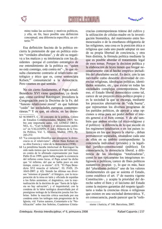 mino todas las acciones y motivos políticos,
y ella, en fin, hace posible una definición
conceptual, una diferencia específica, un cri-
terio.”62
Esa definición fascista de la política en-
cierra la pretensión de que en política exis-
ten “verdades absolutas”, y de ahí su negati-
va a los matices y su intolerancia con los di-
sidentes –porque el correlato estratégico de
ese entendimiento de la política es: “quien
no está conmigo, está contra mí”–, lo que re-
sulta claramente contrario al relativismo on-
tológico y ético que es, como sentenciara
Kelsen,63
consustancial a la democracia.
Pero veamos en qué sentido.
No sin cierto fundamento, el Papa actual,
Benedicto XVI viene quejándose, ya desde
que, como cardenal Ratzinguer, presidiera la
Congregación para la Doctrina de la Fe, del
“funesto relativismo moral” en que habrían
“caído” las sociedades europeas contempo-
ráneas.64
Y es que, en efecto, en las demo-
62 SCHMITT, C., El concepto de la política, Centro
de Estudios Constitucionales, Madrid, 1975. So-
bre este importante autor, vid. GÓMEZ ORFA-
NEL, G., “Carl Schmitt y el decisionismo políti-
co” en VALLESPÍN, F. (ed.), Historia de la Teo-
ría Política, Vol. 5, Alianza, Madrid, 1993, Pp.
243-272.
63 “La concepción filosófica que presupone la demo-
cracia es el relativismo”, afirmó Hans Kelsen en
su obra Esencia y valor de la democracia (1930).
64 La penúltima hazaña intelectual de Ratzinguer ha
sido nada menos que la resurrección del infiermo,
en contra de lo afirmado expresamente por Juan
Pablo II en 1999, quien había negado la existencia
del infierno como locus, el Papa actual ha dicho
que “el infierno, del que se habla poco en este
tiempo, existe y es eterno”. (Cfr. “El Papa Bene-
dicto XVI resucita el infierno”, EL PAÍS, 23-
Abril-2007. p. 42). Siendo las últimas sus diver-
sos “retornos al pasado”: el litúrgico, con la recu-
peración de la misa en latín y oficiada de espaldas
a los fieles asistentes; el dogmático, con la reac-
tualización de la doctrina de que “fuera de la Igle-
sia no hay salvación”; y el inquisitorial, con la
condena de la labor teológica desarrollada por el
prestigioso teólogo de la liberación jesuita Jon So-
brino. Sobre la reacción crítica suscitada por esa
condena entre los teólogos más progresistas de la
Iglesia, vid. Varios autores, Comentario a la “No-
tificación” sobre Jon Sobrino, Cuadernos Cristia-
cracias contemporáneas trátese del cultivo y
la utilización de células-madre en la investi-
gación biomédica, del matrimonio entre ho-
mosexuales o de la enseñanza obligatoria de
las religiones, una cosa es la posición ética o
religiosa que cada uno puede adoptar en uso
de su propia libertad de conciencia, y otra
bien distinta, la fórmula política mediante la
que es posible abordar el tratamiento legal
de esos temas. Porque la decision política y
la elaboración de leyes tienen que bregar ne-
cesariamente con el hecho empírico ineludi-
ble del pluralismo social. Es decir, con la tan
inevitable como deseable diversidad de cre-
encias religiosas, ideologías políticas, identi-
dades sexuales, etc., que existe en todas las
sociedades complejas contemporáneas. Por
eso, el Estado liberal democrático como tal,
carece de un proyecto ético-político propio y
es la sociedad la que se encarga, mediante
los proyectos alternativos de “vida buena”,
que representan los diversos programas de
los partidos políticos, de apoyar a unas op-
ciones u otras para así poder definir el inte-
rés general o el bien común. Y de ahí tam-
bién que ambos niveles (el ético-religioso y
el político) –a diferencia de lo que sucede en
los regímenes totalitarios o en los países is-
lámicos en los que impera la sharía–, deban
permanezcer separados, situándose cada uno
de ellos en su ámbito correspondiente: la
conciencia individual (privado) y la legali-
dad jurídico-constitucional (público). En
consecuencia, la democracia liberal, a dife-
rencia de las ideologías “totalizadoras”,
como lo son típicamente los integrismos re-
ligiosos o políticos, carece de fines políticos
sustantivos propios –y, lo que es más, hace
del “pluralismo político” uno de los valores
fundamentales en que se asienta el Estado,
como establece el art. 1º de nuestra vigente
Constitución–, y acepta la prioridad del de-
recho sobre el bien y el laicismo del Estado
como la mejores garantías del respeto iguali-
tario a todas la creencias éticas o religiosas
que existen en una sociedad democrática. Y,
en consecuencia, puede parecer que la “esfe-
nisme i Justicia, nº 148, Barcelona, 2007.
Entelequia. Revista Interdisciplinar, nº 6, primavera 2008 Rafael Caparrós / 237
 