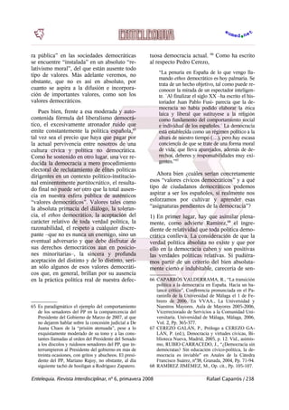 ra pública” en las sociedades democráticas
se encuentre “instalada” en un absoluto “re-
lativismo moral”, del que están ausente todo
tipo de valores. Más adelante veremos, no
obstante, que no es así en absoluto, por
cuanto se aspira a la difusión e incorpora-
ción de importantes valores, como son los
valores democráticos.
Pues bien, frente a esa moderada y auto-
contenida fórmula del liberalismo democrá-
tico, el excesivamente atronador ruido que
emite constantemente la política española,65
tal vez sea el precio que haya que pagar por
la actual pervivencia entre nosotros de una
cultura cívica y política no democrática.
Como he sostenido en otro lugar, una vez re-
ducida la democracia a mero procedimiento
electoral de reclutamiento de élites políticas
dirigentes en un contexto político-institucio-
nal eminentemente partitocrático, el resulta-
do final no puede ser otro que la total ausen-
cia en nuestra esfera pública de auténticos
“valores democráticos”. Valores tales como
la absoluta primacía del diálogo, la toleran-
cia, el ethos democrático, la aceptación del
carácter relativo de toda verdad política, la
razonabilidad, el respeto a cualquier discre-
pante –que no es nunca un enemigo, sino un
eventual adversario y que debe disfrutar de
sus derechos democráticos aun en posicio-
nes minoritarias–, la sincera y profunda
aceptación del distinto y de lo distinto, serí-
an sólo algunos de esos valores democráti-
cos que, en general, brillan por su ausencia
en la práctica política real de nuestra defec-
65 Es paradigmático el ejemplo del comportamiento
de los senadores del PP en la comparecencia del
Presidente del Gobierno de Marzo de 2007, al que
no dejaron hablar sobre la concesión judicial a De
Juana Chaos de la “prisión atenuada”, pese a lo
exquistamente moderado de su tono y a las cons-
tantes llamadas al orden del Presidente del Senado
a los díscolos y ruidosos senadores del PP, que in-
terrumpieron al Presidente del gobierno en más de
treinta ocasiones, con gritos y abucheos. El presi-
dente del PP, Mariano Rajoy, no obstante, al día
siguiente tachó de hooligan a Rodriguez Zapatero.
tuosa democracia actual. 66
Como ha escrito
al respecto Pedro Cerezo,
“La penuria en España de lo que vengo lla-
mando ethos democrático es hoy palmaria. Se
trata de un hecho objetivo, tal como puede re-
conocer la mirada de un espectador inteligen-
te. `Al finalizar el siglo XX –ha escrito el his-
toriador Juan Pablo Fusi- parecía que la de-
mocracia no había podido elaborar la ética
laica y liberal que sutituyese a la religión
como fundamento del comportamiento social
e individual de los españoles.´ La democracia
está establecida como un régimen político a la
altura de nuestro tiempo (…), pero hay escasa
conciencia de que se trate de una forma moral
de vida, que lleva aparejados, además de de-
rechos, deberes y responsabilidades muy exi-
gentes.”67
Ahora bien ¿cuáles serían concretamente
esos “valores cívicos democráticos” y a qué
tipo de ciudadanos democráticos podemos
aspirar a ser los españoles, si realmente nos
esforzamos por cultivar y aprender esas
“asignaturas pendientes de la democracia”?
1) En primer lugar, hay que asimilar plena-
mente, como advierte Ramírez,68
el ingre-
diente de relatividad que toda política demo-
crática conlleva. La consideración de que la
verdad política absoluta no existe y que por
ello en la democracia caben y son positivas
las verdades políticas relativas. Si pudiéra-
mos partir de un criterio del bien absoluta-
mente cierto e indubitable, carecería de sen-
66 CAPARRÓS VALDERRAMA, R., “La transición
política a la democracia en España. Hacia un ba-
lance crítico”, Conferencia pronunciada en el Pa-
raninfo de la Universidad de Málaga el 1 de Fe-
brero de 2006. En VVAA., La Universidad y
Nuestros Mayores. Aula de Mayores 2005-2006,
Vicerrectorado de Servicios a la Comunidad Uni-
versitaria. Universidad de Málaga, Málaga, 2006,
Vol. 2, Pp. 365-377.
67 CEREZO GALÁN, P., Prólogo a CEREZO GA-
LÁN, P. (ed.), Denocracia y virtudes cívicas, Bi-
blioteca Nueva, Madrid, 2005, p. 12. Vid., asimis-
mo, RUBIO CARRACEDO, J., “¿Democracia sin
demócratas? Sin educación cívico-política, la de-
mocracia es inviable” en Anales de la Cátedra
Francisco Suárez, nº38, Granada, 2004, Pp. 71-94.
68 RAMÍREZ JIMÉMEZ, M., Op. cit., Pp. 105-107.
Entelequia. Revista Interdisciplinar, nº 6, primavera 2008 Rafael Caparrós / 238
 