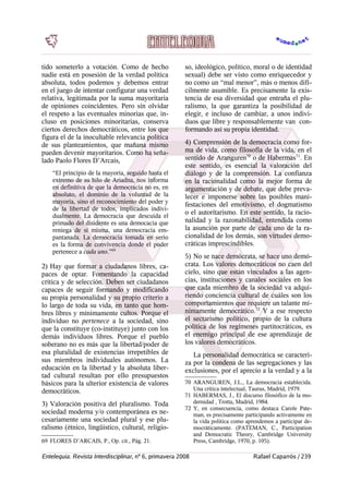 tido someterlo a votación. Como de hecho
nadie está en posesión de la verdad política
absoluta, todos podemos y debemos entrar
en el juego de intentar configurar una verdad
relativa, legitimada por la suma mayoritaria
de opiniones coincidentes. Pero sin olvidar
el respeto a las eventuales minorías que, in-
cluso en posiciones minoritarias, conserva
ciertos derechos democráticos, entre los que
figura el de la inocultable relevancia política
de sus planteamientos, que mañana mismo
pueden devenir mayoritarios. Como ha seña-
lado Paolo Flores D’Arcais,
“El principio de la mayoría, seguido hasta el
extremo de su hilo de Ariadna, nos informa
en definitiva de que la democracia no es, en
absoluto, el dominio de la voluntad de la
mayoría, sino el reconocimiento del poder y
de la libertad de todos, implicados indivi-
dualmente. La democracia que descuida el
primado del disidente es una democacia que
reniega de sí misma, una democracia em-
pantanada. La democracia tomada en serio
es la forma de convivencia donde el poder
pertenece a cada uno.”69
2) Hay que formar a ciudadanos libres, ca-
paces de optar. Fomentando la capacidad
crítica y de selección. Deben ser ciudadanos
capaces de seguir formando y modificando
su propia personalidad y su propio criterio a
lo largo de toda su vida, en tanto que hom-
bres libres y mínimamente cultos. Porque el
individuo no pertenece a la sociedad, sino
que la constituye (co-instituye) junto con los
demás individuos libres. Porque el pueblo
soberano no es más que la libertad/poder de
esa pluralidad de existencias irrepetibles de
sus miembros individuales autónomos. La
educación en la libertad y la absoluta liber-
tad cultural resultan por ello presupuestos
básicos para la ulterior existencia de valores
democráticos.
3) Valoración positiva del pluralismo. Toda
sociedad moderna y/o contemporánea es ne-
cesariamente una sociedad plural y ese plu-
ralismo (étnico, lingüistico, cultural, religio-
69 FLORES D’ARCAIS, P., Op. cit., Pág. 21.
so, ideológico, político, moral o de identidad
sexual) debe ser visto como enriquecedor y
no como un “mal menor”, más o menos difí-
cilmente asumible. Es precisamente la exis-
tencia de esa diversidad que entraña el plu-
ralismo, la que garantiza la posibilidad de
elegir, e incluso de cambiar, a unos indivi-
duos que libre y responsablemente van con-
formando así su propia identidad.
4) Comprensión de la democracia como for-
ma de vida, como filosofía de la vida, en el
sentido de Aranguren70
o de Habermas71
. En
este sentido, es esencial la valoración del
diálogo y de la comprensión. La confianza
en la racionalidad como la mejor forma de
argumentación y de debate, que debe preva-
lecer e imponerse sobre las posibles mani-
festaciones del emotivismo, el dogmatismo
o el autoritarismo. En este sentido, la racio-
nalidad y la razonabilidad, entendida como
la asunción por parte de cada uno de la ra-
cionalidad de los demás, son virtudes demo-
cráticas imprescindibles.
5) No se nace demócrata, se hace uno demó-
crata. Los valores democráticos no caen del
cielo, sino que están vinculados a las agen-
cias, instituciones y canales sociales en los
que cada miembro de la sociedad va adqui-
riendo conciencia cultural de cuáles son los
comportamientos que requiere un talante mí-
nimamente democrático.72
Y a ese respecto
el sectarismo político, propio de la cultura
política de los regímenes partitocráticos, es
el enemigo principal de ese aprendizaje de
los valores democráticos.
La personalidad democrática se caracteri-
za por la condena de las segregaciones y las
exclusiones, por el aprecio a la verdad y a la
70 ARANGUREN, J.L., La democracia establecida.
Una crítica intelectual, Taurus, Madrid, 1979.
71 HABERMAS, J., El discurso filosófico de la mo-
dernidad , Trotta, Madrid, 1984.
72 Y, en consecuencia, como destaca Carole Pate-
man, es precisamente participando activamente en
la vida política como aprendemos a participar de-
mocráticamente. (PATEMAN, C., Participation
and Democratic Theory, Cambridge University
Press, Cambridge, 1970, p. 105).
Entelequia. Revista Interdisciplinar, nº 6, primavera 2008 Rafael Caparrós / 239
 
