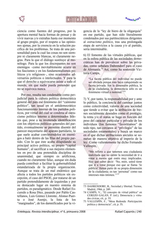 ciencia como fuentes del progreso, por la
apertura mental hacia formas de pensar y de
vivir nuevas y/o extrañas hasta ese momento
al grupo propio, por el respeto a las opinio-
nes ajenas, por la creencia en la solución pa-
cífica de los problemas. Se trata de una per-
sonalidad para la cual las cosas no son siem-
pre ni claramente blancas, ni claramente ne-
gras. Para la que el diálogo sustituye al mo-
nólogo. Para la que los discrepantes no son
enemigos –como inevitablemente ocurre en
los fascismos y en los fundamentalismos po-
líticos y/o religiosos–, sino ocasionales ad-
versarios políticos o intelectuales. Y para la
que el derecho a equivocarse asiste a todo el
mundo, sin que nadie pueda pretender que
no se equivoca nunca.
Por eso, resulta tan condenable como per-
judicial para la cultura política democrática
general del país ese fenómeno del “cainismo
político”, tan usual en el antidemocrático
funcionamiento interno de los partidos polí-
ticos, por virtud del cual se condena al ostra-
cismo político interno a determinados líde-
res que, pese a su inveterada identificación
con los objetivos políticos generales del par-
tido, eventualmente se permiten disentir del
parecer mayoritario del aparato partidario, lo
que suele acabar convirtiéndolos en enemi-
gos a batir dentro de las filas del propio par-
tido. Con lo que éste acaba dilapidando su
principal activo político, su propio “capital
humano”, al sacrificar a sus mejores elemen-
tos en pro de una pretendida disciplina de
unanimidad, que siempre es artificiosa,
cuando no claramente falaz, aunque sin duda
pueda contribuir a facilitar la gobernabilidad
estandarizada de la propia organización.
Aunque se trata de un mal endémico que
afecta a todos los partidos políticos sin ex-
cepción, el caso del PSOE, por tratarse de un
partido pretendidamente de izquierdas y por
su destacado lugar en nuestro sistema de
partidos, es paradigmático. Desde Rafael Es-
curedo a Rosa Díez, pasando por Pablo Cas-
tellanos, Luis Gómez Llorente, Alonso Puer-
ta o José Asenjo, la lista de los
“marginados”, de los damnificados por la vi-
gencia de la “ley de hiero de la oligarquía”
en ese partido, que han sido literalmente
condenados por sus partitocráticos dirigentes
al ostracismo político, tras una prolongada
etapa de servicios a la causa y/o al partido,
sería interminable.
6) El fomento de las virtudes públicas, que
en la esfera pública de las sociedades demo-
cráticas han de prevalecer sobre las priva-
das, como señalara Dahrendorf para el caso
de Alemania.73
Así, como ha sostenido Vic-
toria Camps,
“La faceta pública del individuo no puede
ser obviada porque éste haya conquistado su
faceta privada. Sin la dimensión pública, la
de la ciudadanía, la democracia sólo es un
fenómeno virtual o nominal.”74
7) Y, por tanto, la responsabilidad por y ante
lo público, la conciencia del caminar juntos
como colectividad; valores de una sociedad
que tiende a evitar que la atribución de bie-
nes socialmente deseados como el prestigio,
la renta y/o el status se haga en función del
peso del carácter particular y privado de los
individuos (los famosos “favoritismos” de
todo tipo, tan cercanos al “privilegio” de las
sociedades estamentales) y busca un marco
en el que dichas atribuciones sociales se so-
metan de manera objetiva al imperio de la
ley. Como valientemente ha dicho Fernando
Vallespín,
“Me refiero a que tenemos una ciudadanía
malcriada que no siente la necesidad de ir a
votar a menos que estén muy implicados.
Hay que saber decir: ‘No, mire, usted tiene
que ir a votar porque eso que se llama ‘lo
público’ forma parte de su propia dimensión
de la ciudadanía; es tan ‘personal’ como sus
intereses más íntimos.’”75
73 DAHRENDORF, R., Sociedad y libertad. Tecnos,
Madrid, 1966, p. 249.
74 CAMPS, V., “El concepto de virtud pública” en
CEREZO GALÁN, P. (ed.), Denocracia y virtu-
des cívicas, cit., p. 33.
75 VALLESPÍN, F., “Mesa Redonda: Participación
política y democracia”, cit, p. 35.
Entelequia. Revista Interdisciplinar, nº 6, primavera 2008 Rafael Caparrós / 240
 