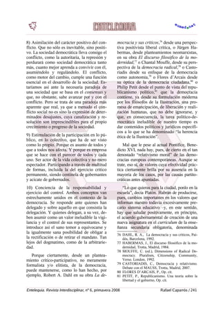 8) Asimilación del carácter positivo del con-
flicto. Que no sólo es inevitable, sino positi-
vo. La sociedad democrática lleva consigo el
conflicto, como la autoritaria, la represión y
perdurará como sociedad democrática tanto
más, cuanto mejor aprenda a convivir con él,
asumiéndolo y regulándolo. El conflicto,
como motor del cambio, cumple una función
esencial en el desarrollo de la sociedad. Es-
taríamos así ante la necesaria paradoja de
una sociedad que se basa en el consensus y
que, no obstante, sabe avanzar por y con el
conflicto. Pero se trata de una paradoja más
aparente que real, ya que a menudo el con-
flicto social no es sino la expresión de deter-
minados desajustes, cuya canalización y re-
solución son imprescindibles para el propio
crecimiento o progreso de la sociedad.
9) Estimulación de la participación en lo pú-
blico, en lo colectivo, que ha de ser visto
como lo propio. Porque es asunto de todos y
que a todos nos afecta. Y porque es empresa
que se hace con el parecer de todos y cada
uno. Ser actor de la vida colectiva y no mero
espectador. Participando a través de multitud
de formas, incluida la del ejercicio crítico
permanente, siendo centinela de gobernantes
y acicate de gobernados.
10) Conciencia de la responsabilidad y
ejercicio del control. Ambos conceptos van
estrechamente unidos en el contexto de la
democracia. Se responde ante quienes han
delegado y sobre aquello en que consistía la
delegación. Y quienes delegan, a su vez, de-
ben asumir como un valor ineludible la vigi-
lancia y el control de sus representantes. Se
introduce así el sano temor a equivocarse y
la igualmente sana posibilidad de obligar a
la rectificación o de retirar el mandato. Tan
lejos del dogmatimo, como de la arbitrarie-
dad.
Porque ciertamente, desde un plantea-
miento crítico-participativo, no meramente
formalista y/o elitista, de la democracia,
puede mantenerse, como lo han hecho, por
ejemplo, Robert A. Dahl en su obra La de-
mocracia y sus críticos,76
desde una perspec-
tiva positivista liberal crítica, o Jürgen Ha-
bermas, desde planteamientos neomarxistas,
en su obra El discurso filosófico de la mo-
dernidad,77
o Chantal Mouffe, desde su pers-
pectiva de la democracia radical,78
o Casto-
riadis desde su enfoque de la democracia
como autonomía,79
o Flores d’Arcais desde
su óptica de la democracia ciudadana,80
o
Philip Petit desde el punto de vista del repu-
blicanismo político,81
que la democracia
contiene, ya desde su formulación moderna
por los filósofos de la Ilustración, una pro-
mesa de emancipación, de liberación y reali-
zación humanas, que no debe ignorarse, y
que, en consecuencia, la tarea político-de-
mocrática ineludible de nuestro tiempo es
dar contenidos políticos y jurídicos específi-
cos a lo que se ha denominado “la herencia
ética de la Ilustración”.
Mal que le pese al actual Pontífice, Bene-
dicto XVI, nada hay, pues, de cierto en el tan
denostado “relativismo moral” de las demo-
cracias europeas contemporáneas. Aunque se
trate, eso sí, de valores cuya efectividad prác-
tica ciertamente brilla por su ausencia en la
mayoría de los casos, por las causas partito-
cráticas antes apuntadas.
“Lo que quieras para la ciudad, ponlo en la
escuela”, decía Platón. Habrán de producirse,
pues, cambios importantes en los valores que
informan nuestro todavía excesivamente pre-
cario sistema educativo –y, en este sentido,
hay que saludar positivamente, en principio,
el acuerdo gubernamental de creación de una
nueva asignatura en el curriculum de la ense-
ñanza secundaria obligatoria, denominada
76 DAHL, R. A., La democracia y sus críticos, Pai-
dós, Barcelona, 1992.
77 HABERMAS, J., El discurso filosófico de la mo-
dernidad, Trotta, Madrid, 1984.
78 MOUFFE, C. (ed.), Dimensions of Radical De-
mocracy. Pluralism, Citizenship, Community,
Verso. London, 1992.
79 CASTORIADIS, C., Democracia y relativismo.
Debate con el MAUSS, Trotta, Madrid, 2007.
80 FLORES D’ARCAIS, P., Op. cit.
81 PETIT, P., Republicanismo. Una teoría sobre la
libertad y el gobierno, Op. cit.
Entelequia. Revista Interdisciplinar, nº 6, primavera 2008 Rafael Caparrós / 241
 