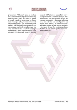 precisamente “Educación para la ciudada-
nía” como una medida político-cultural muy
esperanzadora–. Ahora bien, no es en absolu-
to casual –estando en juego, como es el caso,
nada menos que la hegemonía moral sobre la
ciudadanía española–, que esa decisión políti-
ca haya sido furibundamente denostada por
nuestra aguerrida Conferencia Episcopal des-
de el primer momento de su formulación gu-
bernamental, y que le haya declarado la “gue-
rra santa”, en connivencia con el PP y con la
anuencia del Vaticano, o que ya haya convo-
cado públicamente a sus fieles para que prac-
tiquen contra ella la desobediencia civil. En
cualquier caso, parece evidente que habrán de
pasar aún décadas de reconfiguración de
nuestra esfera pública y de asimilación y con-
solidación cultural de esos nuevos valores cí-
vicos, antes de que los españoles podamos
disfrutar de una cultura política verdadera-
mente democrática.
Entelequia. Revista Interdisciplinar, nº 6, primavera 2008 Rafael Caparrós / 242
 